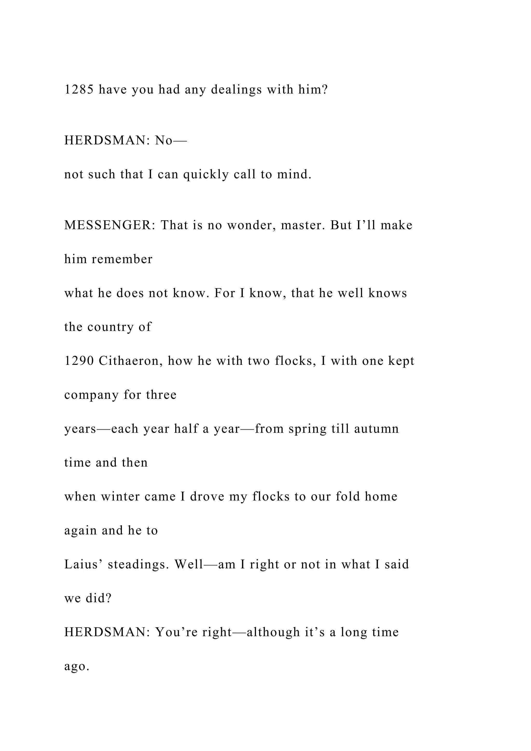 1285 have you had any dealings with him?
HERDSMAN: No—
not such that I can quickly call to mind.
MESSENGER: That is no wonder, master. But I’ll make
him remember
what he does not know. For I know, that he well knows
the country of
1290 Cithaeron, how he with two flocks, I with one kept
company for three
years—each year half a year—from spring till autumn
time and then
when winter came I drove my flocks to our fold home
again and he to
Laius’ steadings. Well—am I right or not in what I said
we did?
HERDSMAN: You’re right—although it’s a long time
ago.
 