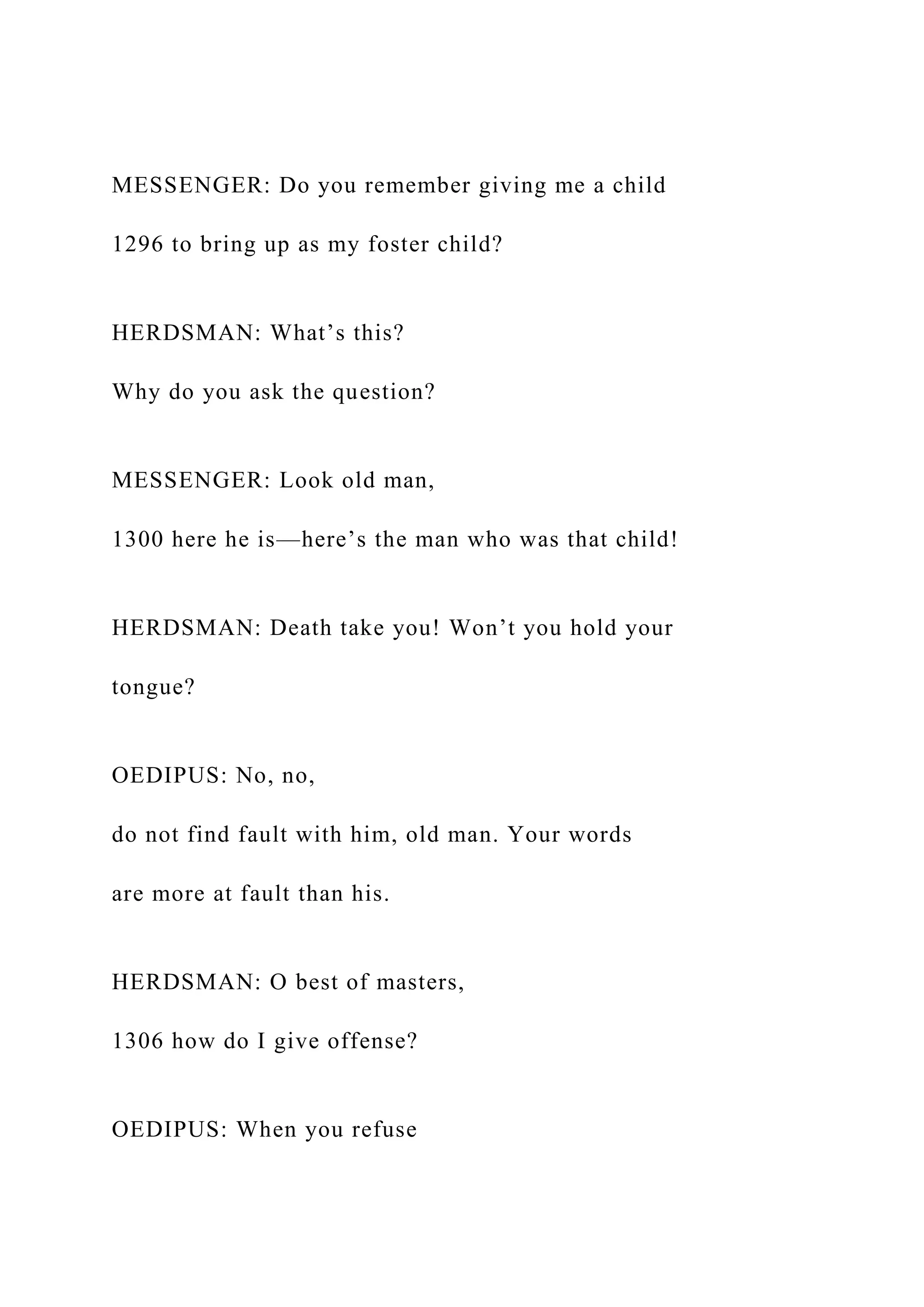 MESSENGER: Do you remember giving me a child
1296 to bring up as my foster child?
HERDSMAN: What’s this?
Why do you ask the question?
MESSENGER: Look old man,
1300 here he is—here’s the man who was that child!
HERDSMAN: Death take you! Won’t you hold your
tongue?
OEDIPUS: No, no,
do not find fault with him, old man. Your words
are more at fault than his.
HERDSMAN: O best of masters,
1306 how do I give offense?
OEDIPUS: When you refuse
 