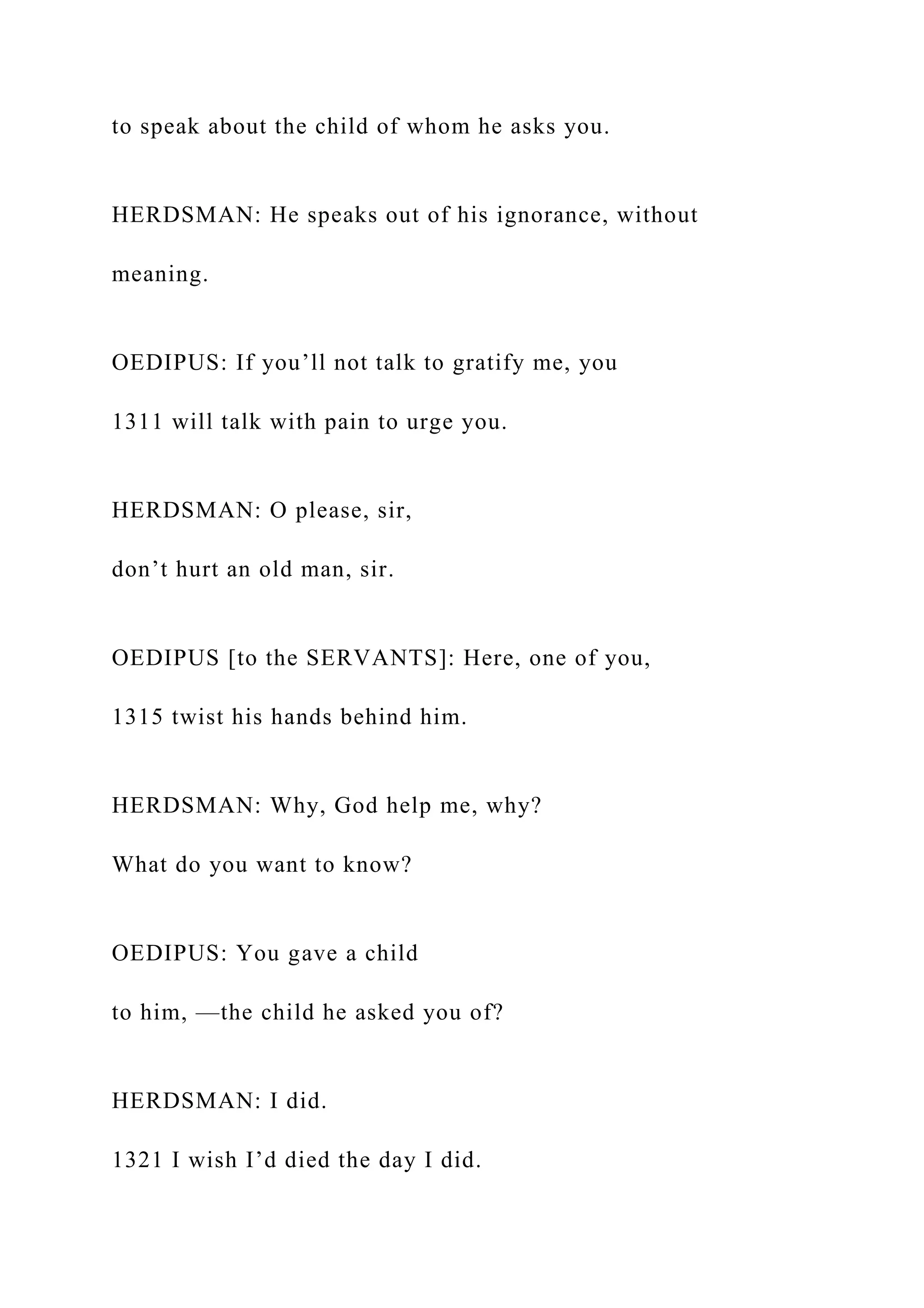 to speak about the child of whom he asks you.
HERDSMAN: He speaks out of his ignorance, without
meaning.
OEDIPUS: If you’ll not talk to gratify me, you
1311 will talk with pain to urge you.
HERDSMAN: O please, sir,
don’t hurt an old man, sir.
OEDIPUS [to the SERVANTS]: Here, one of you,
1315 twist his hands behind him.
HERDSMAN: Why, God help me, why?
What do you want to know?
OEDIPUS: You gave a child
to him, —the child he asked you of?
HERDSMAN: I did.
1321 I wish I’d died the day I did.
 