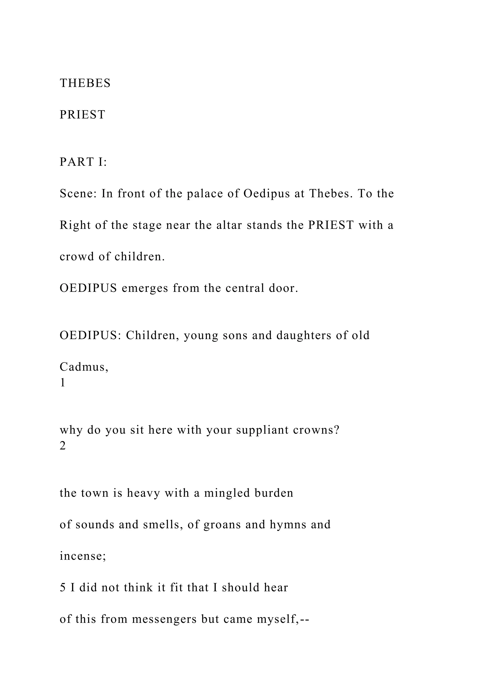 THEBES
PRIEST
PART I:
Scene: In front of the palace of Oedipus at Thebes. To the
Right of the stage near the altar stands the PRIEST with a
crowd of children.
OEDIPUS emerges from the central door.
OEDIPUS: Children, young sons and daughters of old
Cadmus,
1
why do you sit here with your suppliant crowns?
2
the town is heavy with a mingled burden
of sounds and smells, of groans and hymns and
incense;
5 I did not think it fit that I should hear
of this from messengers but came myself,--
 