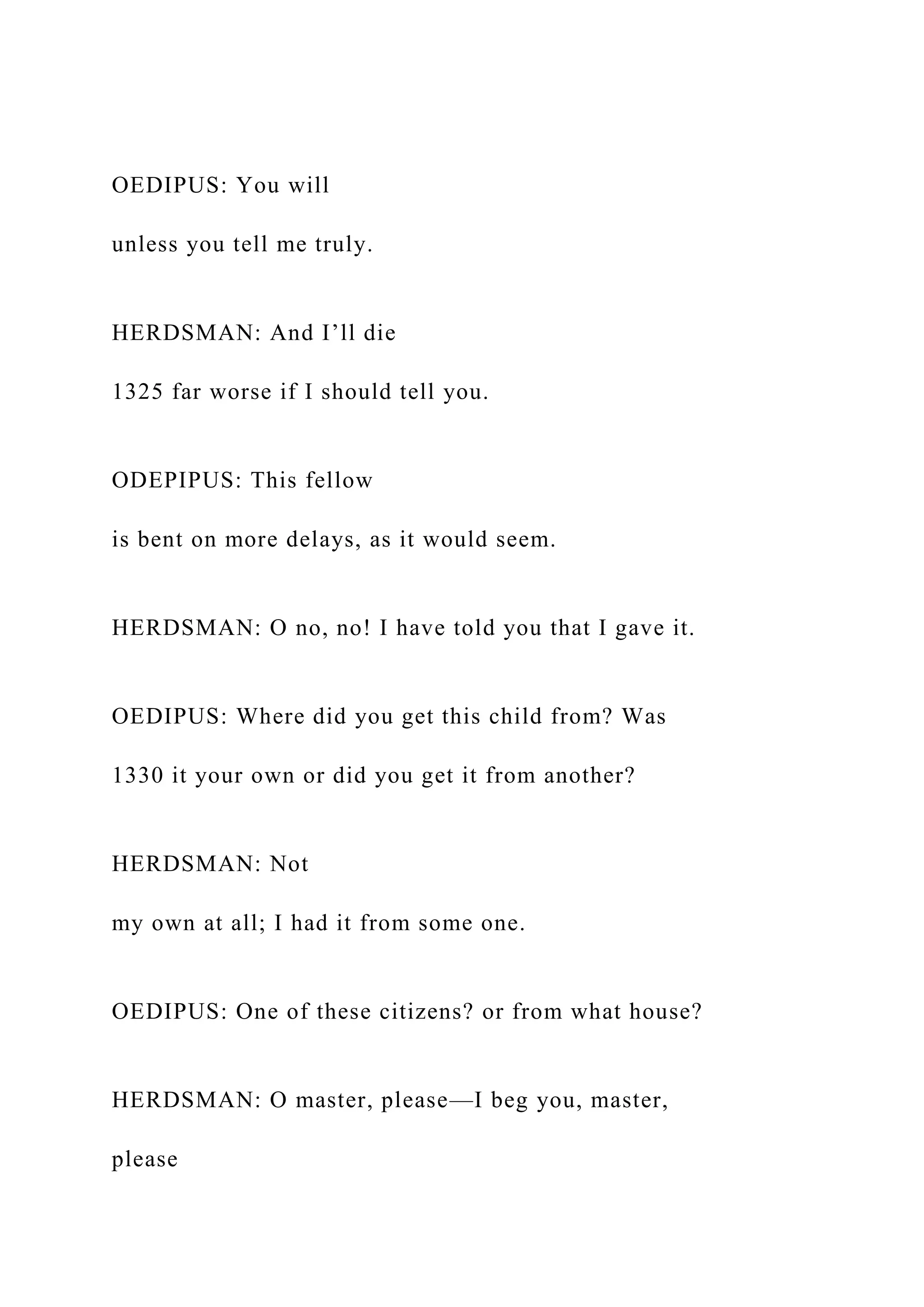 OEDIPUS: You will
unless you tell me truly.
HERDSMAN: And I’ll die
1325 far worse if I should tell you.
ODEPIPUS: This fellow
is bent on more delays, as it would seem.
HERDSMAN: O no, no! I have told you that I gave it.
OEDIPUS: Where did you get this child from? Was
1330 it your own or did you get it from another?
HERDSMAN: Not
my own at all; I had it from some one.
OEDIPUS: One of these citizens? or from what house?
HERDSMAN: O master, please—I beg you, master,
please
 