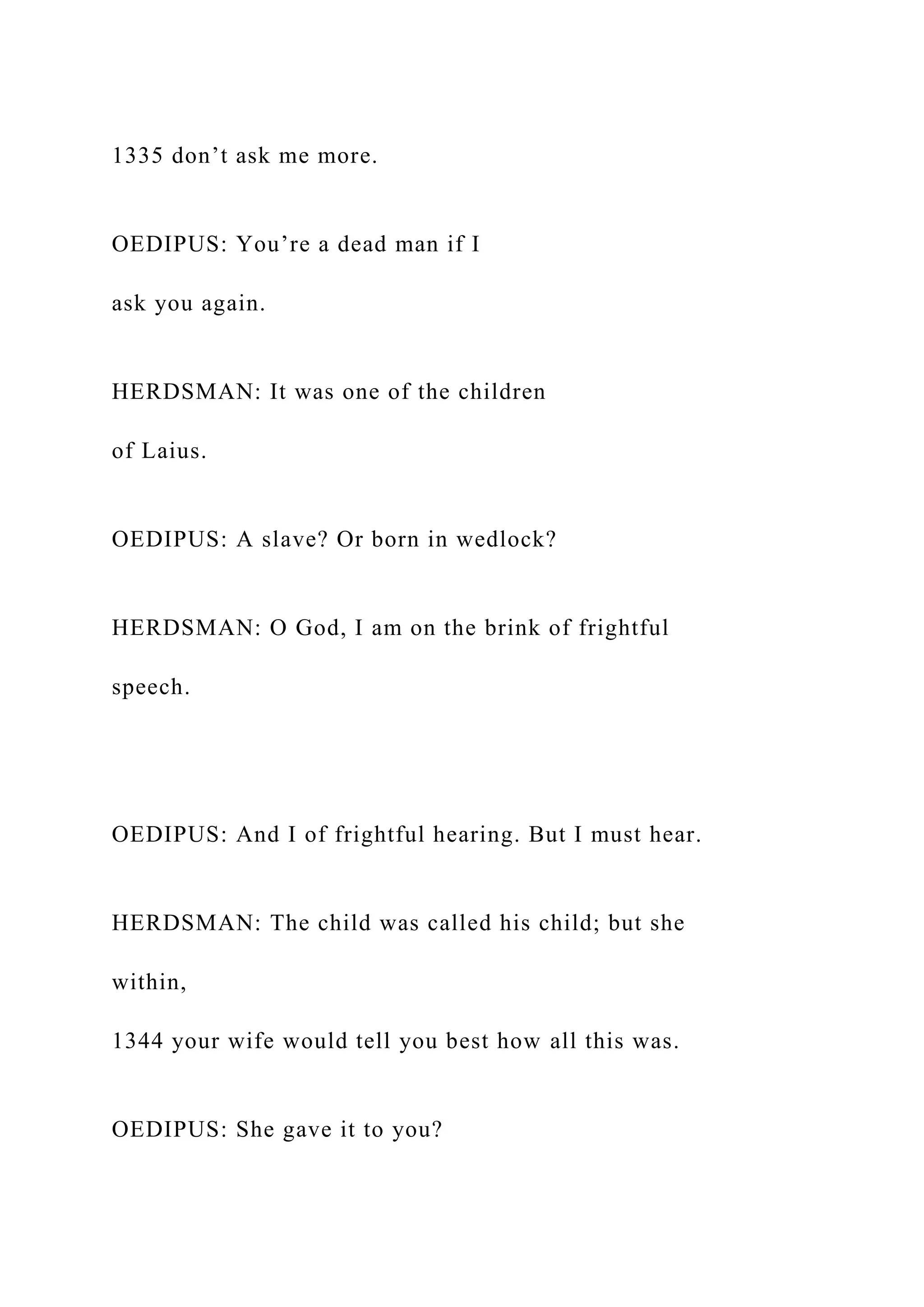1335 don’t ask me more.
OEDIPUS: You’re a dead man if I
ask you again.
HERDSMAN: It was one of the children
of Laius.
OEDIPUS: A slave? Or born in wedlock?
HERDSMAN: O God, I am on the brink of frightful
speech.
OEDIPUS: And I of frightful hearing. But I must hear.
HERDSMAN: The child was called his child; but she
within,
1344 your wife would tell you best how all this was.
OEDIPUS: She gave it to you?
 