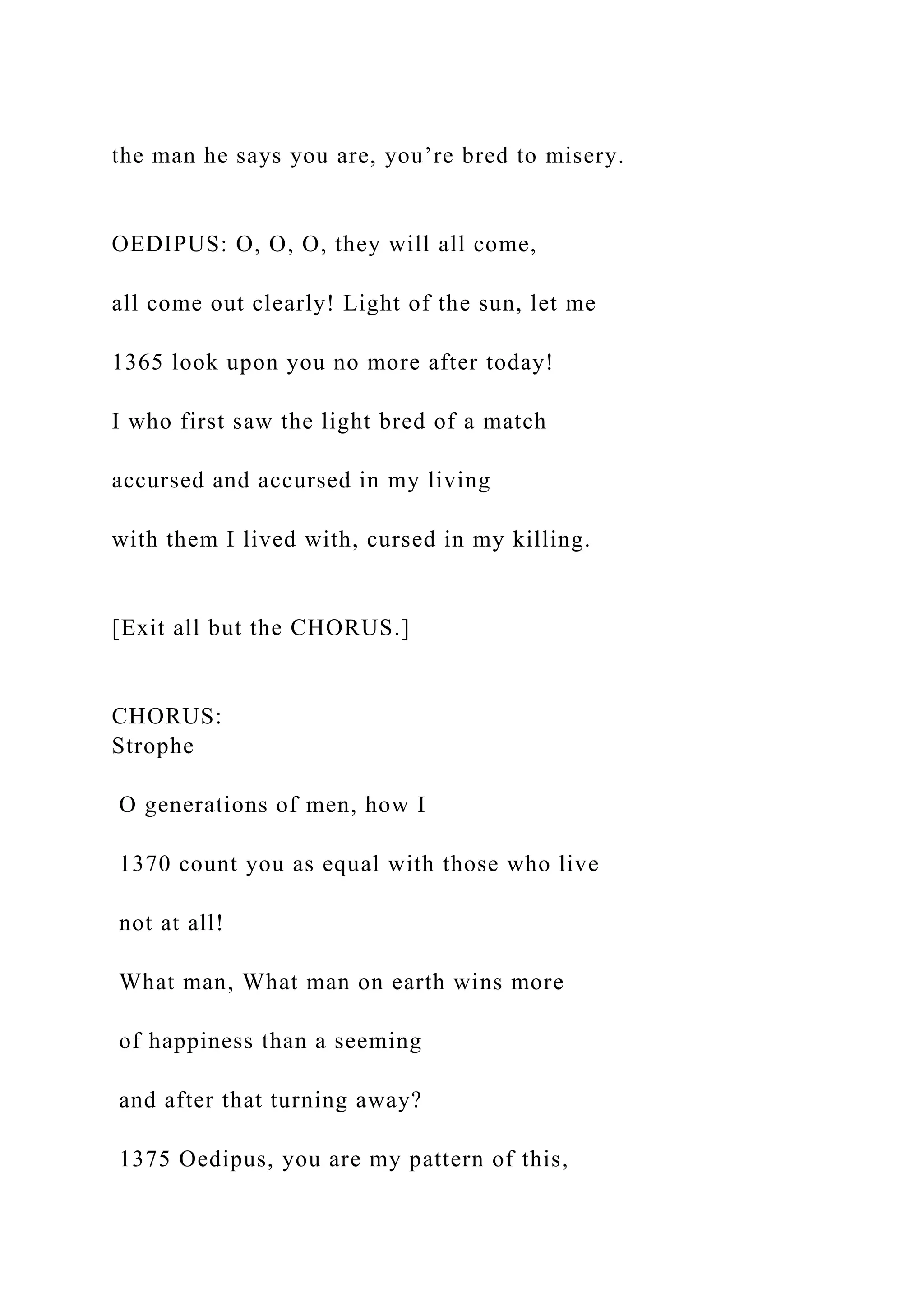 the man he says you are, you’re bred to misery.
OEDIPUS: O, O, O, they will all come,
all come out clearly! Light of the sun, let me
1365 look upon you no more after today!
I who first saw the light bred of a match
accursed and accursed in my living
with them I lived with, cursed in my killing.
[Exit all but the CHORUS.]
CHORUS:
Strophe
O generations of men, how I
1370 count you as equal with those who live
not at all!
What man, What man on earth wins more
of happiness than a seeming
and after that turning away?
1375 Oedipus, you are my pattern of this,
 