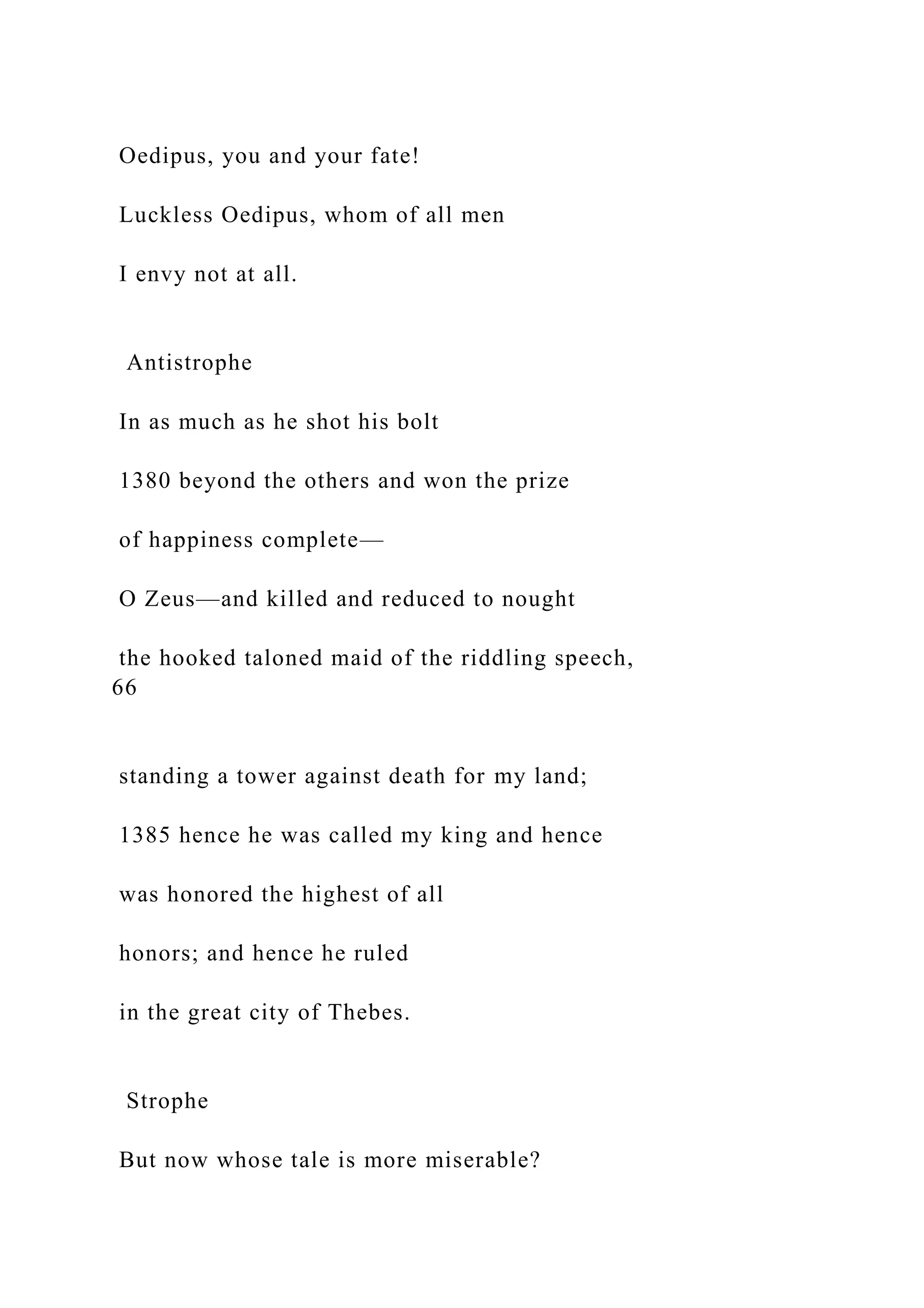 Oedipus, you and your fate!
Luckless Oedipus, whom of all men
I envy not at all.
Antistrophe
In as much as he shot his bolt
1380 beyond the others and won the prize
of happiness complete—
O Zeus—and killed and reduced to nought
the hooked taloned maid of the riddling speech,
66
standing a tower against death for my land;
1385 hence he was called my king and hence
was honored the highest of all
honors; and hence he ruled
in the great city of Thebes.
Strophe
But now whose tale is more miserable?
 