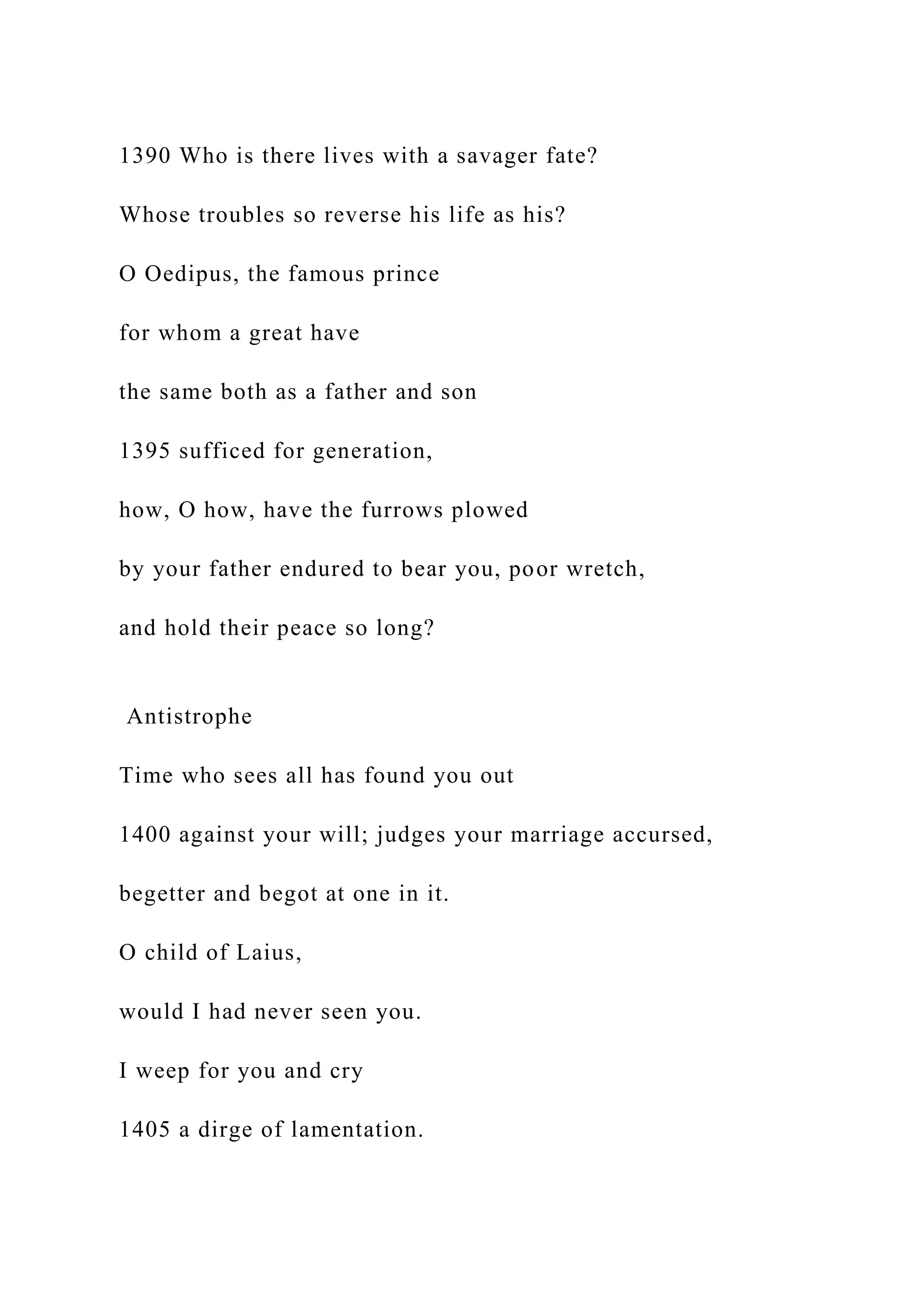 1390 Who is there lives with a savager fate?
Whose troubles so reverse his life as his?
O Oedipus, the famous prince
for whom a great have
the same both as a father and son
1395 sufficed for generation,
how, O how, have the furrows plowed
by your father endured to bear you, poor wretch,
and hold their peace so long?
Antistrophe
Time who sees all has found you out
1400 against your will; judges your marriage accursed,
begetter and begot at one in it.
O child of Laius,
would I had never seen you.
I weep for you and cry
1405 a dirge of lamentation.
 