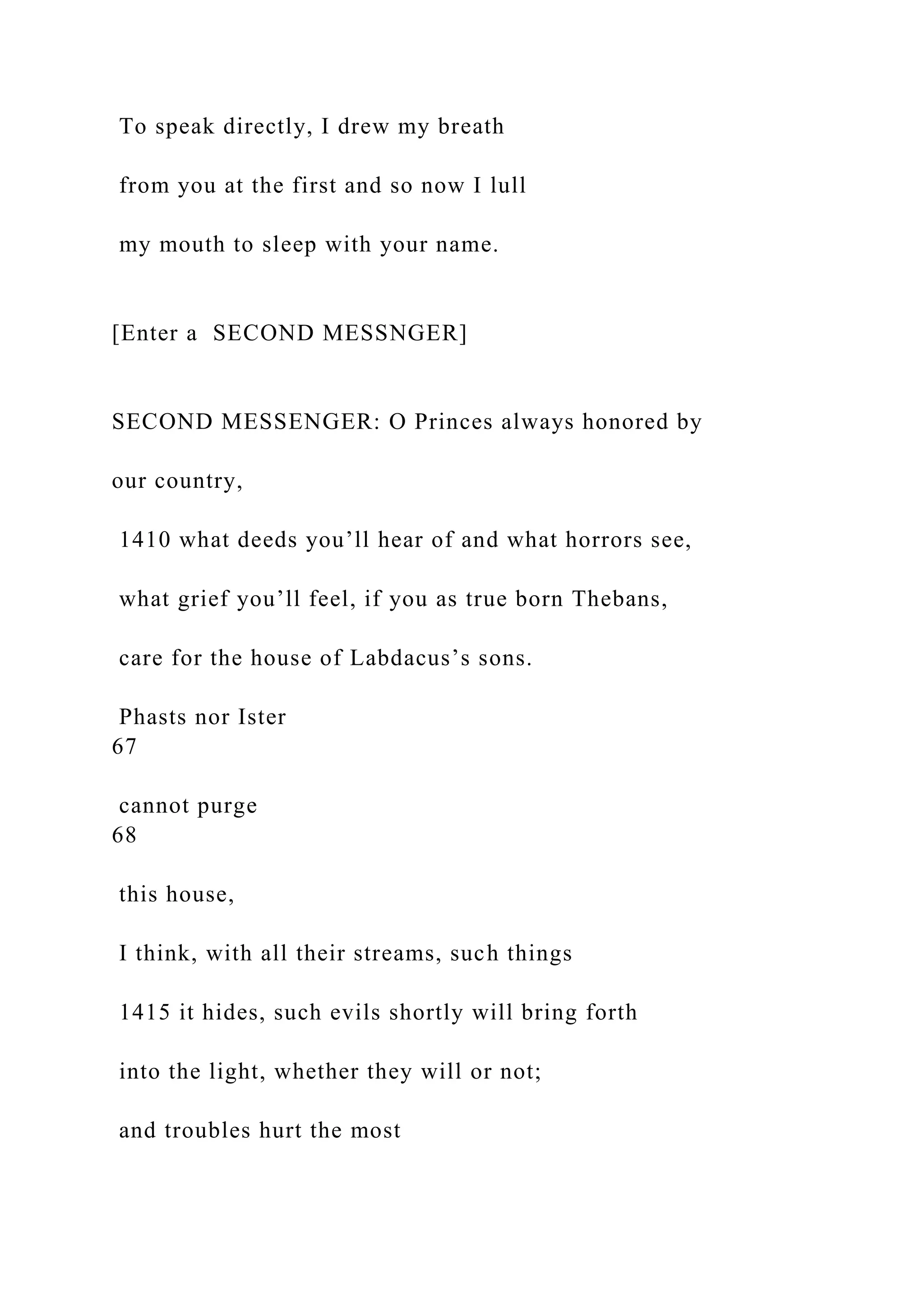 To speak directly, I drew my breath
from you at the first and so now I lull
my mouth to sleep with your name.
[Enter a SECOND MESSNGER]
SECOND MESSENGER: O Princes always honored by
our country,
1410 what deeds you’ll hear of and what horrors see,
what grief you’ll feel, if you as true born Thebans,
care for the house of Labdacus’s sons.
Phasts nor Ister
67
cannot purge
68
this house,
I think, with all their streams, such things
1415 it hides, such evils shortly will bring forth
into the light, whether they will or not;
and troubles hurt the most
 