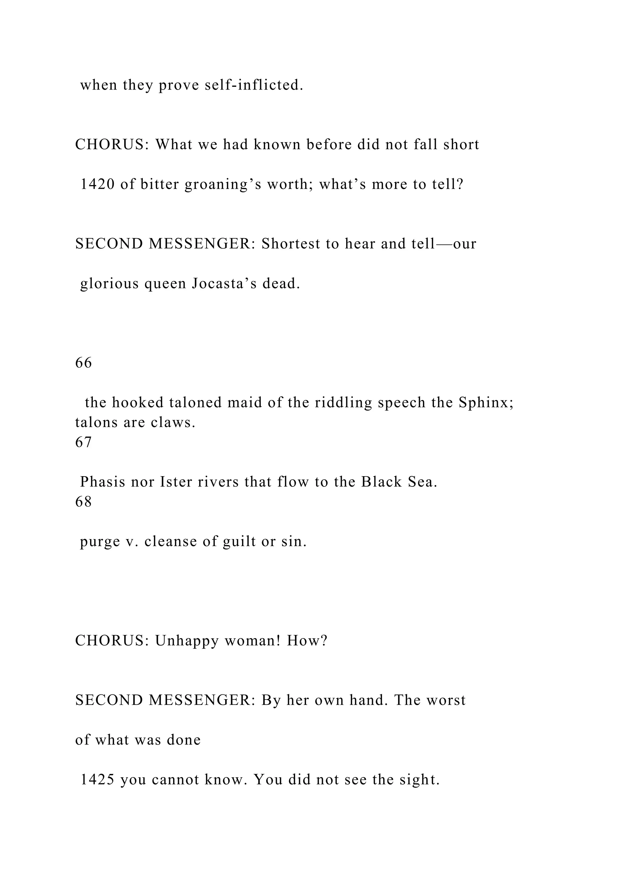 when they prove self-inflicted.
CHORUS: What we had known before did not fall short
1420 of bitter groaning’s worth; what’s more to tell?
SECOND MESSENGER: Shortest to hear and tell—our
glorious queen Jocasta’s dead.
66
the hooked taloned maid of the riddling speech the Sphinx;
talons are claws.
67
Phasis nor Ister rivers that flow to the Black Sea.
68
purge v. cleanse of guilt or sin.
CHORUS: Unhappy woman! How?
SECOND MESSENGER: By her own hand. The worst
of what was done
1425 you cannot know. You did not see the sight.
 