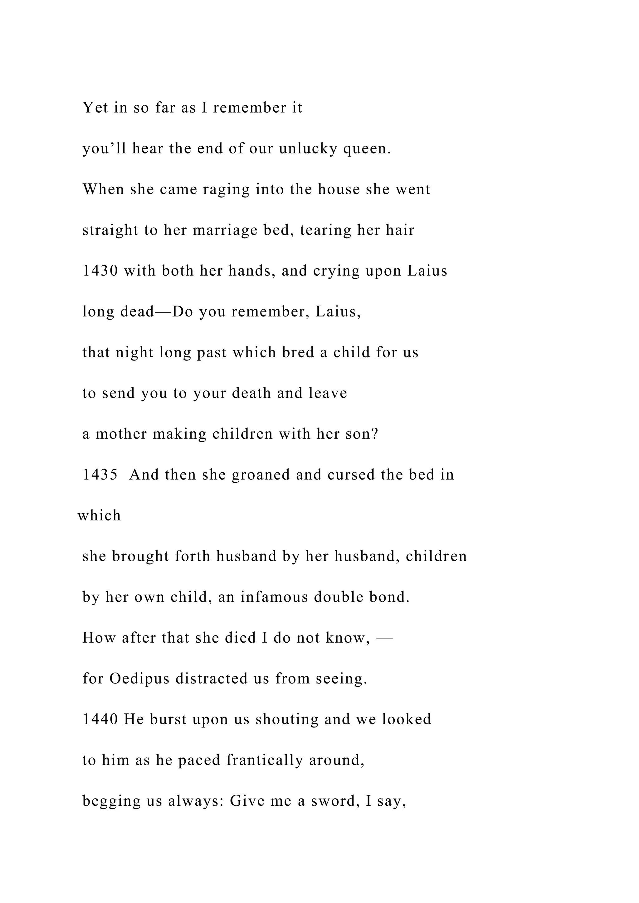 Yet in so far as I remember it
you’ll hear the end of our unlucky queen.
When she came raging into the house she went
straight to her marriage bed, tearing her hair
1430 with both her hands, and crying upon Laius
long dead—Do you remember, Laius,
that night long past which bred a child for us
to send you to your death and leave
a mother making children with her son?
1435 And then she groaned and cursed the bed in
which
she brought forth husband by her husband, children
by her own child, an infamous double bond.
How after that she died I do not know, —
for Oedipus distracted us from seeing.
1440 He burst upon us shouting and we looked
to him as he paced frantically around,
begging us always: Give me a sword, I say,
 