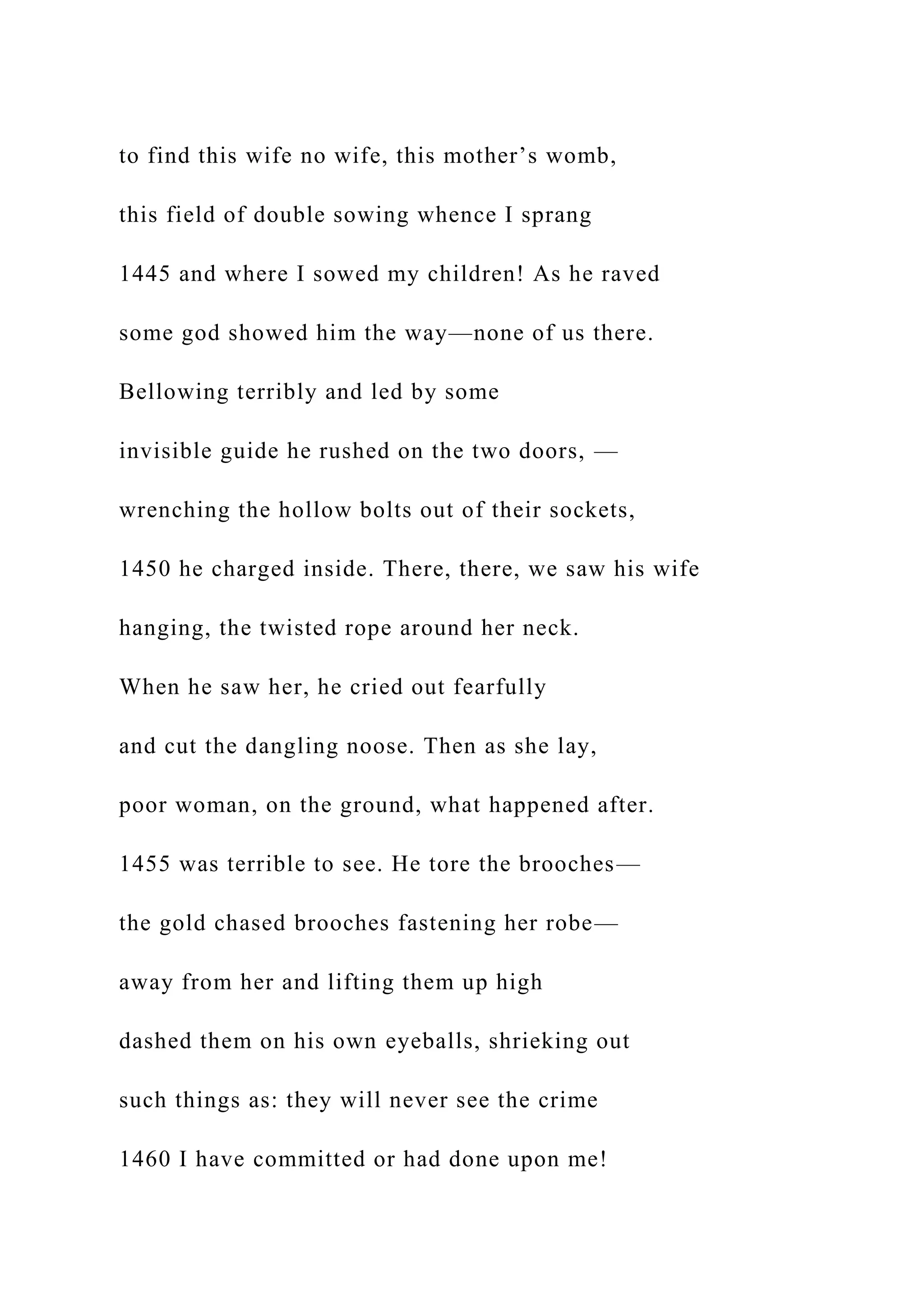 to find this wife no wife, this mother’s womb,
this field of double sowing whence I sprang
1445 and where I sowed my children! As he raved
some god showed him the way—none of us there.
Bellowing terribly and led by some
invisible guide he rushed on the two doors, —
wrenching the hollow bolts out of their sockets,
1450 he charged inside. There, there, we saw his wife
hanging, the twisted rope around her neck.
When he saw her, he cried out fearfully
and cut the dangling noose. Then as she lay,
poor woman, on the ground, what happened after.
1455 was terrible to see. He tore the brooches—
the gold chased brooches fastening her robe—
away from her and lifting them up high
dashed them on his own eyeballs, shrieking out
such things as: they will never see the crime
1460 I have committed or had done upon me!
 