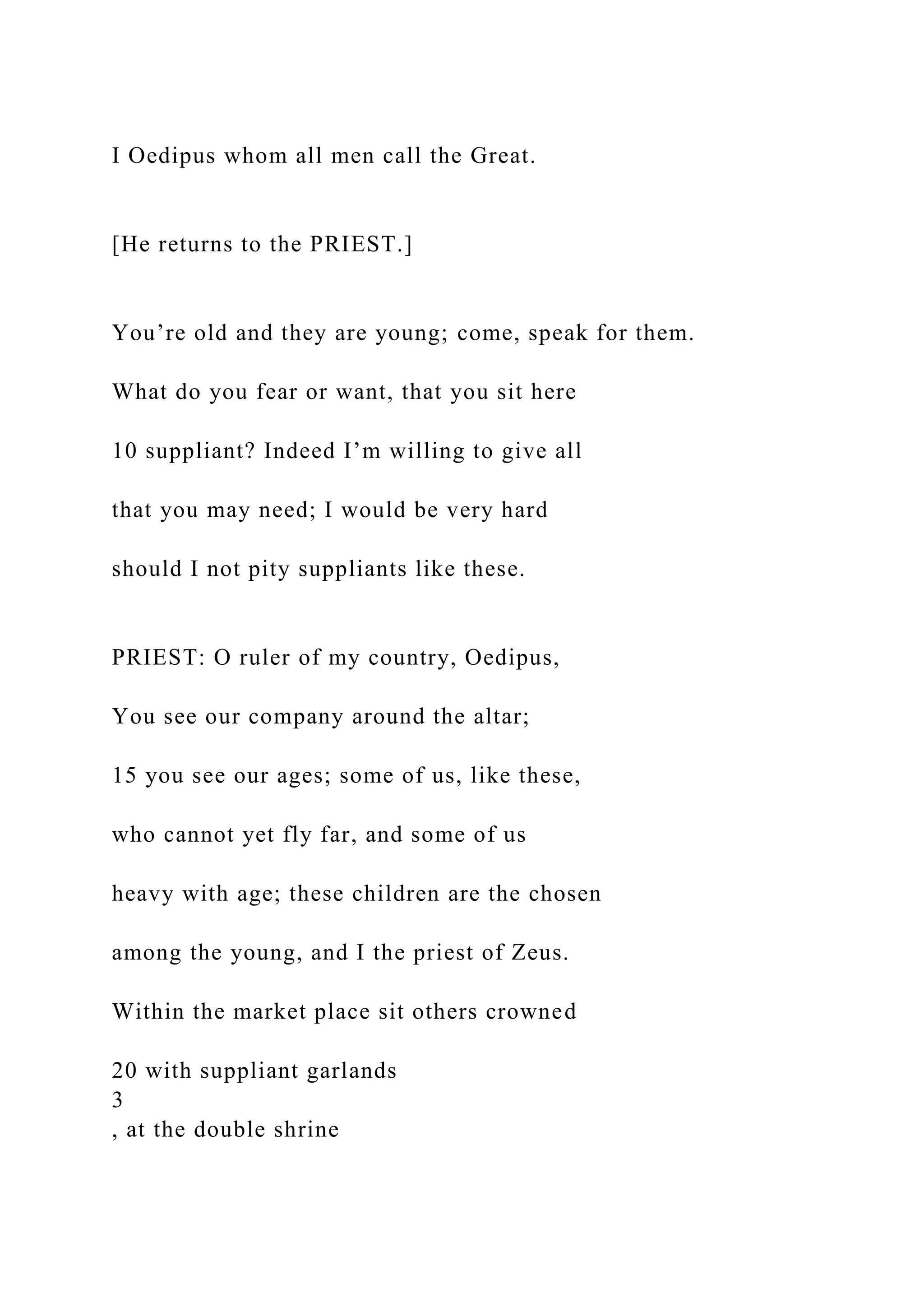 I Oedipus whom all men call the Great.
[He returns to the PRIEST.]
You’re old and they are young; come, speak for them.
What do you fear or want, that you sit here
10 suppliant? Indeed I’m willing to give all
that you may need; I would be very hard
should I not pity suppliants like these.
PRIEST: O ruler of my country, Oedipus,
You see our company around the altar;
15 you see our ages; some of us, like these,
who cannot yet fly far, and some of us
heavy with age; these children are the chosen
among the young, and I the priest of Zeus.
Within the market place sit others crowned
20 with suppliant garlands
3
, at the double shrine
 