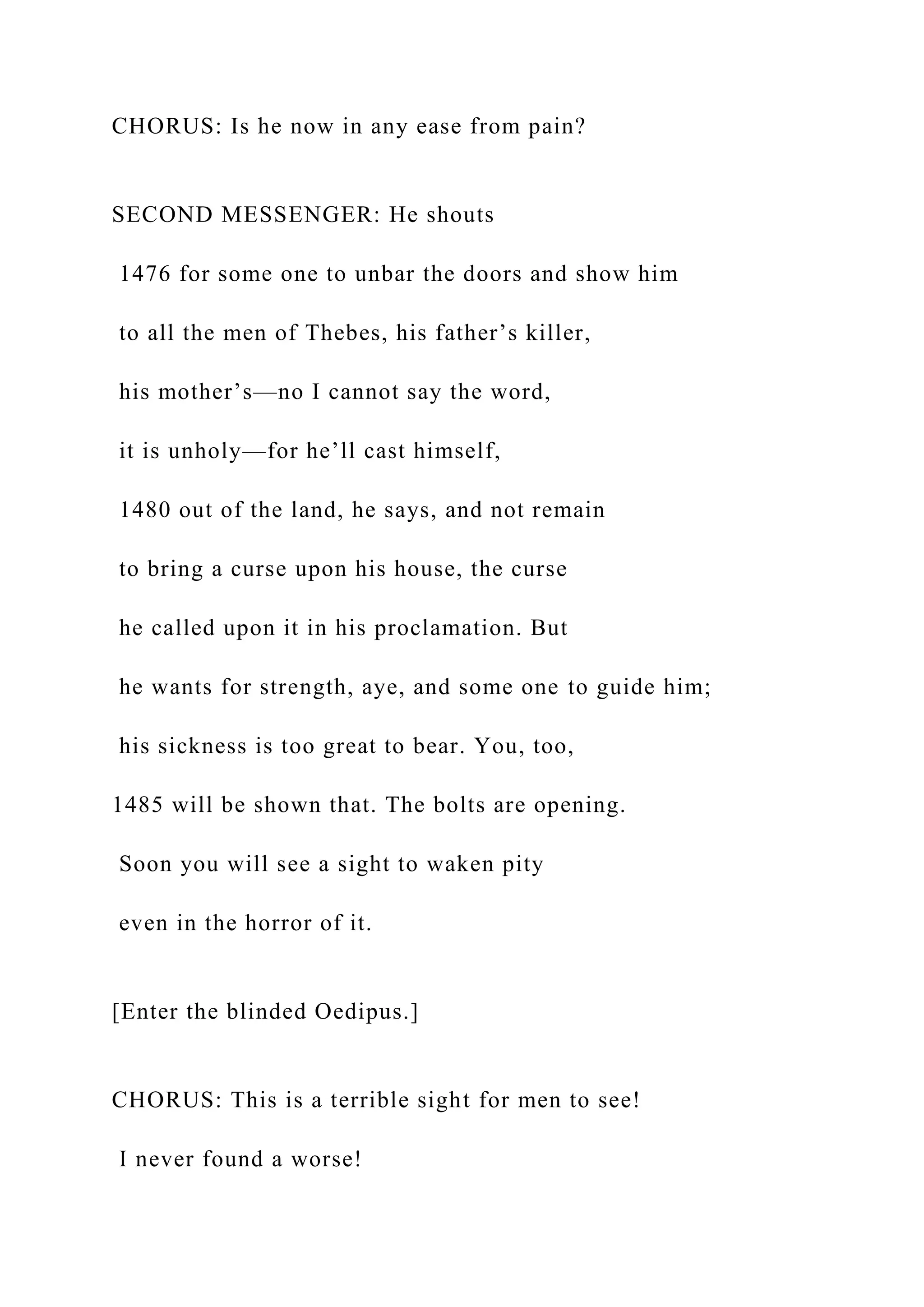 CHORUS: Is he now in any ease from pain?
SECOND MESSENGER: He shouts
1476 for some one to unbar the doors and show him
to all the men of Thebes, his father’s killer,
his mother’s—no I cannot say the word,
it is unholy—for he’ll cast himself,
1480 out of the land, he says, and not remain
to bring a curse upon his house, the curse
he called upon it in his proclamation. But
he wants for strength, aye, and some one to guide him;
his sickness is too great to bear. You, too,
1485 will be shown that. The bolts are opening.
Soon you will see a sight to waken pity
even in the horror of it.
[Enter the blinded Oedipus.]
CHORUS: This is a terrible sight for men to see!
I never found a worse!
 