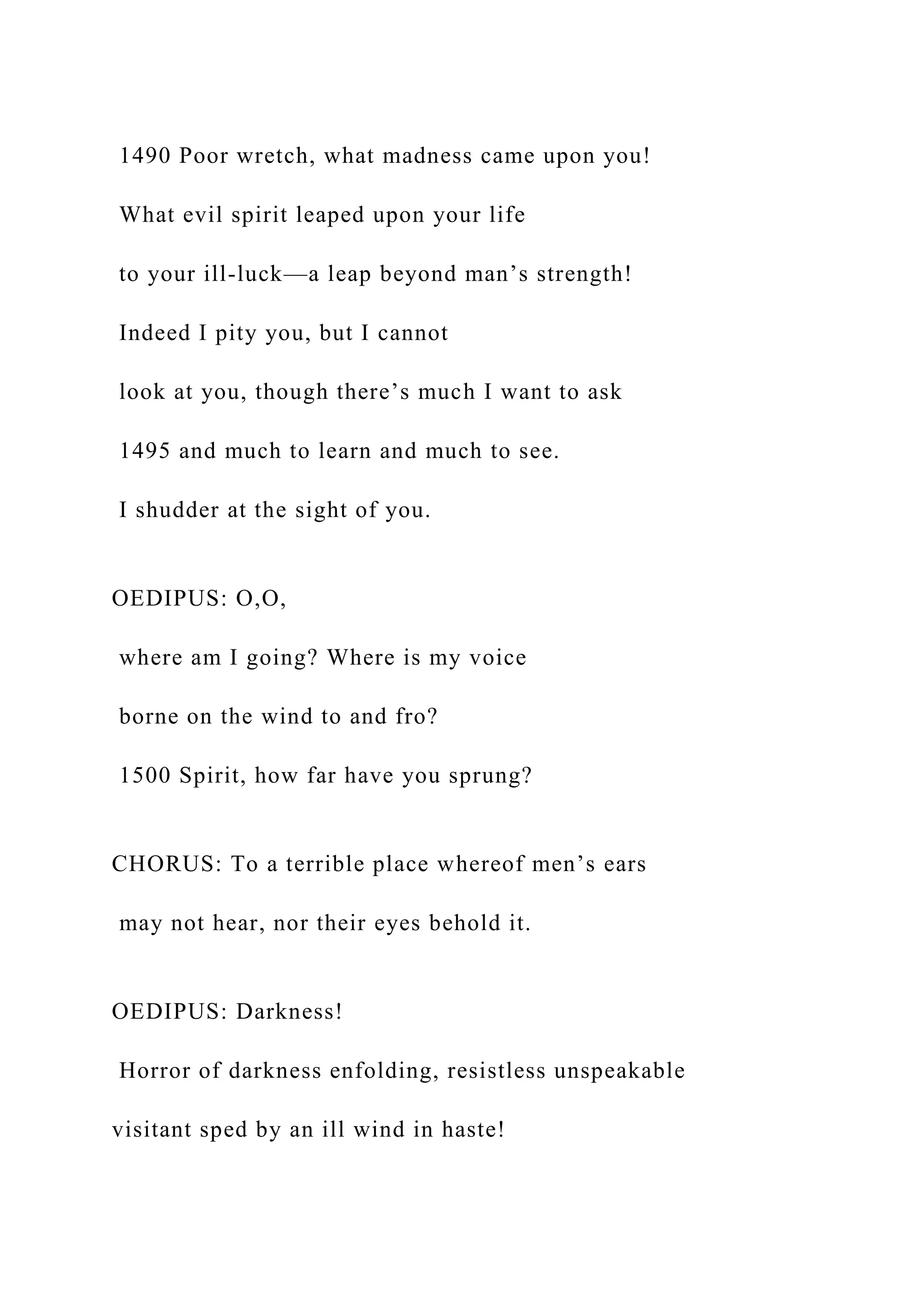 1490 Poor wretch, what madness came upon you!
What evil spirit leaped upon your life
to your ill-luck—a leap beyond man’s strength!
Indeed I pity you, but I cannot
look at you, though there’s much I want to ask
1495 and much to learn and much to see.
I shudder at the sight of you.
OEDIPUS: O,O,
where am I going? Where is my voice
borne on the wind to and fro?
1500 Spirit, how far have you sprung?
CHORUS: To a terrible place whereof men’s ears
may not hear, nor their eyes behold it.
OEDIPUS: Darkness!
Horror of darkness enfolding, resistless unspeakable
visitant sped by an ill wind in haste!
 
