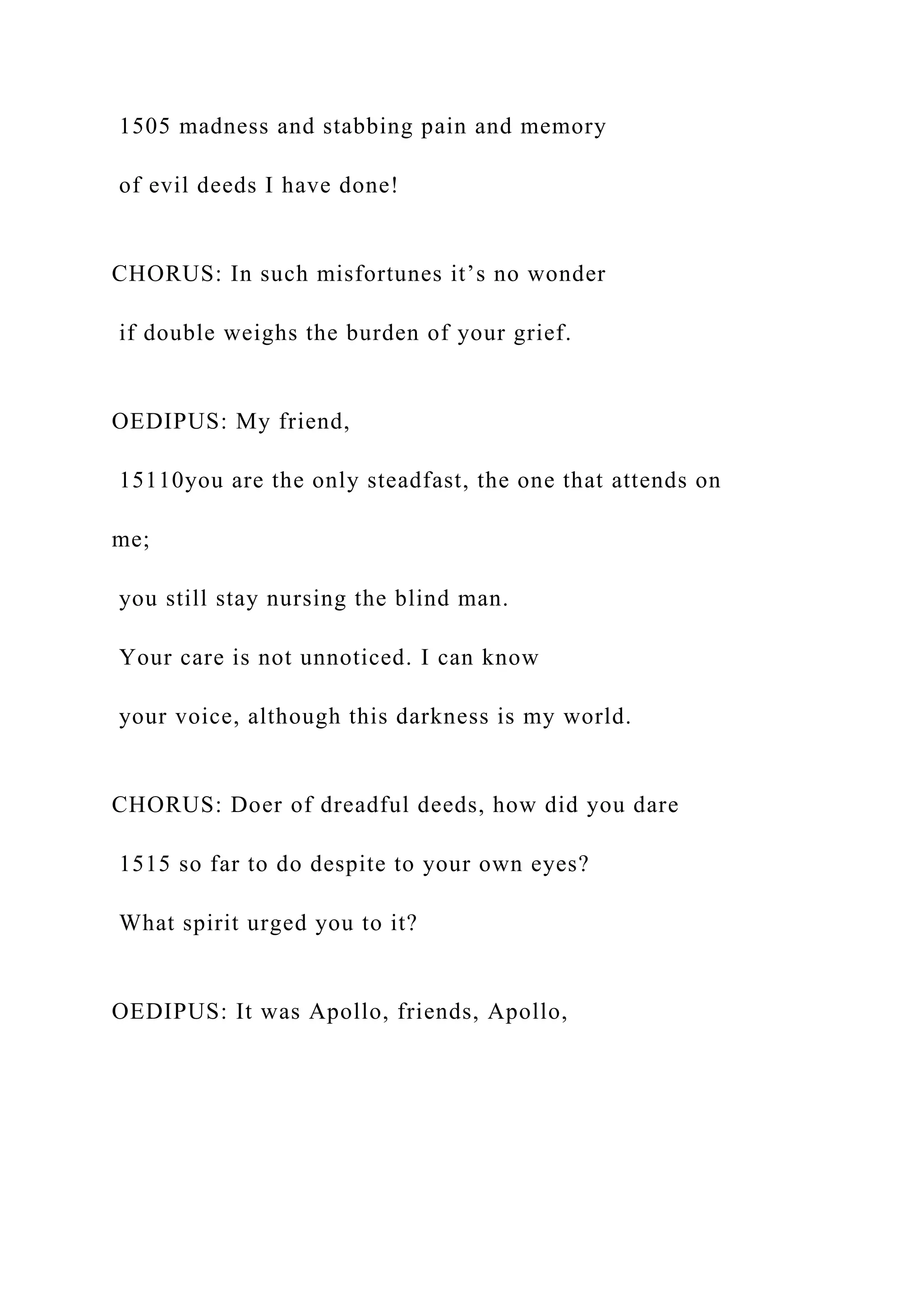 1505 madness and stabbing pain and memory
of evil deeds I have done!
CHORUS: In such misfortunes it’s no wonder
if double weighs the burden of your grief.
OEDIPUS: My friend,
15110you are the only steadfast, the one that attends on
me;
you still stay nursing the blind man.
Your care is not unnoticed. I can know
your voice, although this darkness is my world.
CHORUS: Doer of dreadful deeds, how did you dare
1515 so far to do despite to your own eyes?
What spirit urged you to it?
OEDIPUS: It was Apollo, friends, Apollo,
 