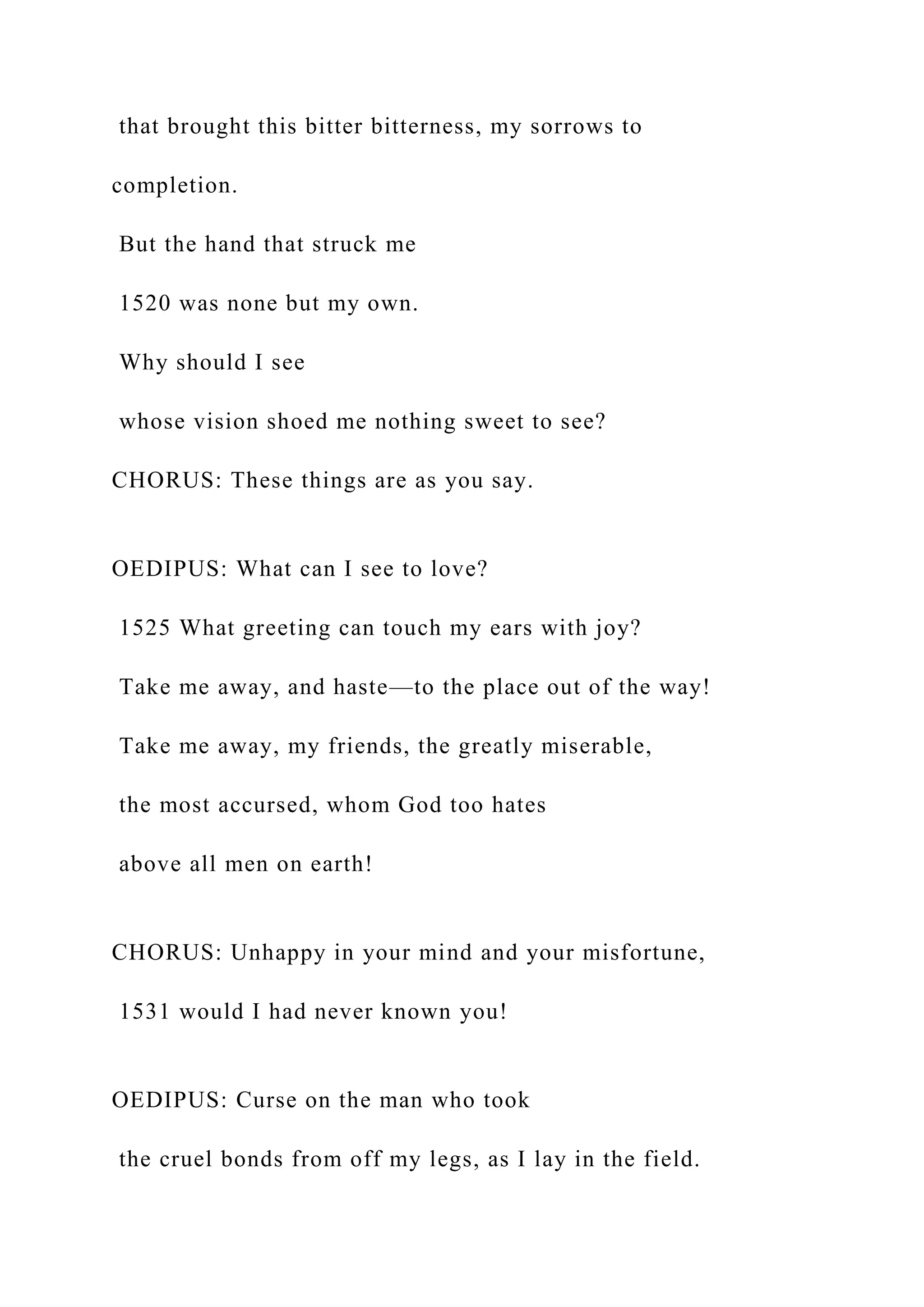 that brought this bitter bitterness, my sorrows to
completion.
But the hand that struck me
1520 was none but my own.
Why should I see
whose vision shoed me nothing sweet to see?
CHORUS: These things are as you say.
OEDIPUS: What can I see to love?
1525 What greeting can touch my ears with joy?
Take me away, and haste—to the place out of the way!
Take me away, my friends, the greatly miserable,
the most accursed, whom God too hates
above all men on earth!
CHORUS: Unhappy in your mind and your misfortune,
1531 would I had never known you!
OEDIPUS: Curse on the man who took
the cruel bonds from off my legs, as I lay in the field.
 