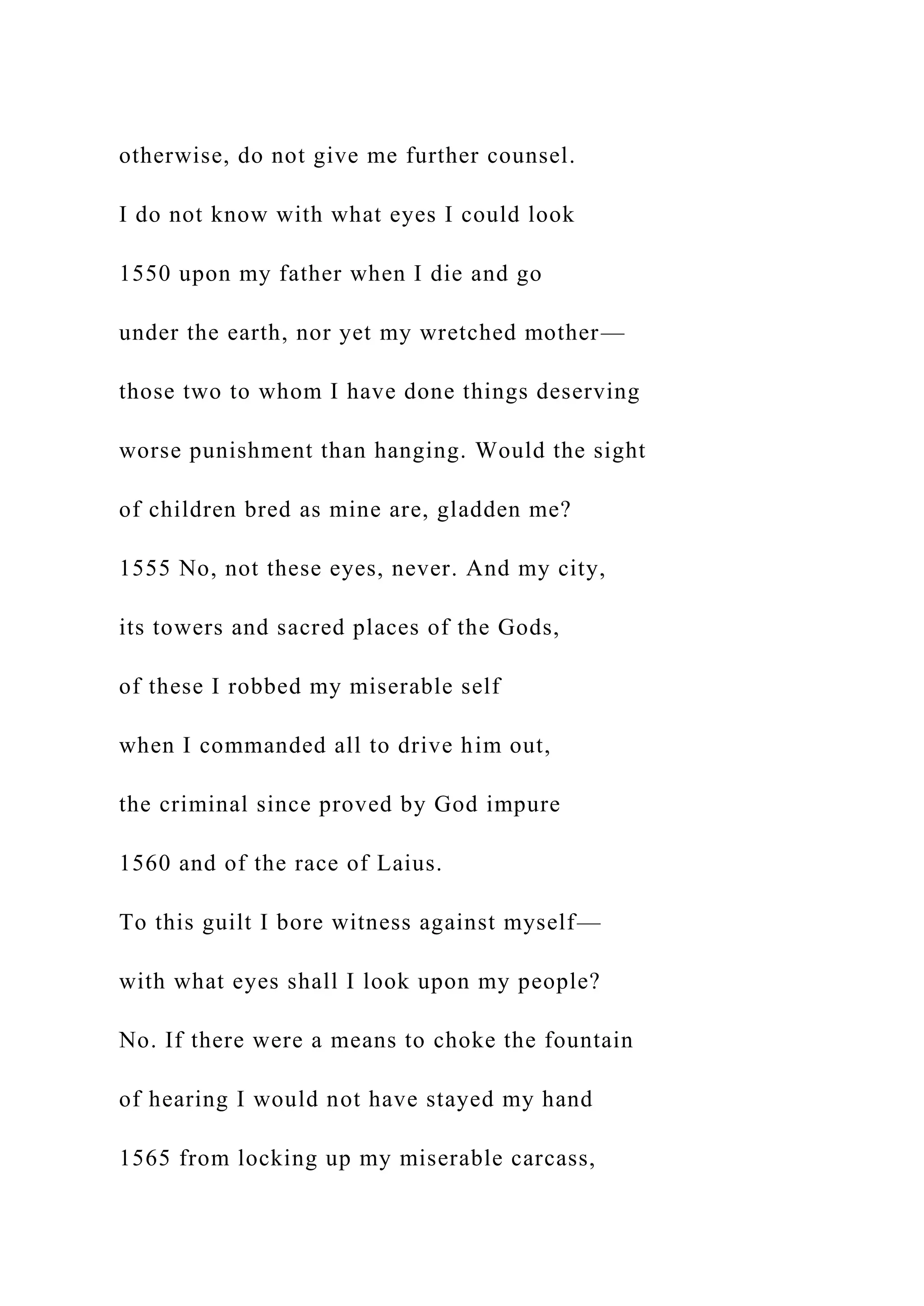 otherwise, do not give me further counsel.
I do not know with what eyes I could look
1550 upon my father when I die and go
under the earth, nor yet my wretched mother—
those two to whom I have done things deserving
worse punishment than hanging. Would the sight
of children bred as mine are, gladden me?
1555 No, not these eyes, never. And my city,
its towers and sacred places of the Gods,
of these I robbed my miserable self
when I commanded all to drive him out,
the criminal since proved by God impure
1560 and of the race of Laius.
To this guilt I bore witness against myself—
with what eyes shall I look upon my people?
No. If there were a means to choke the fountain
of hearing I would not have stayed my hand
1565 from locking up my miserable carcass,
 