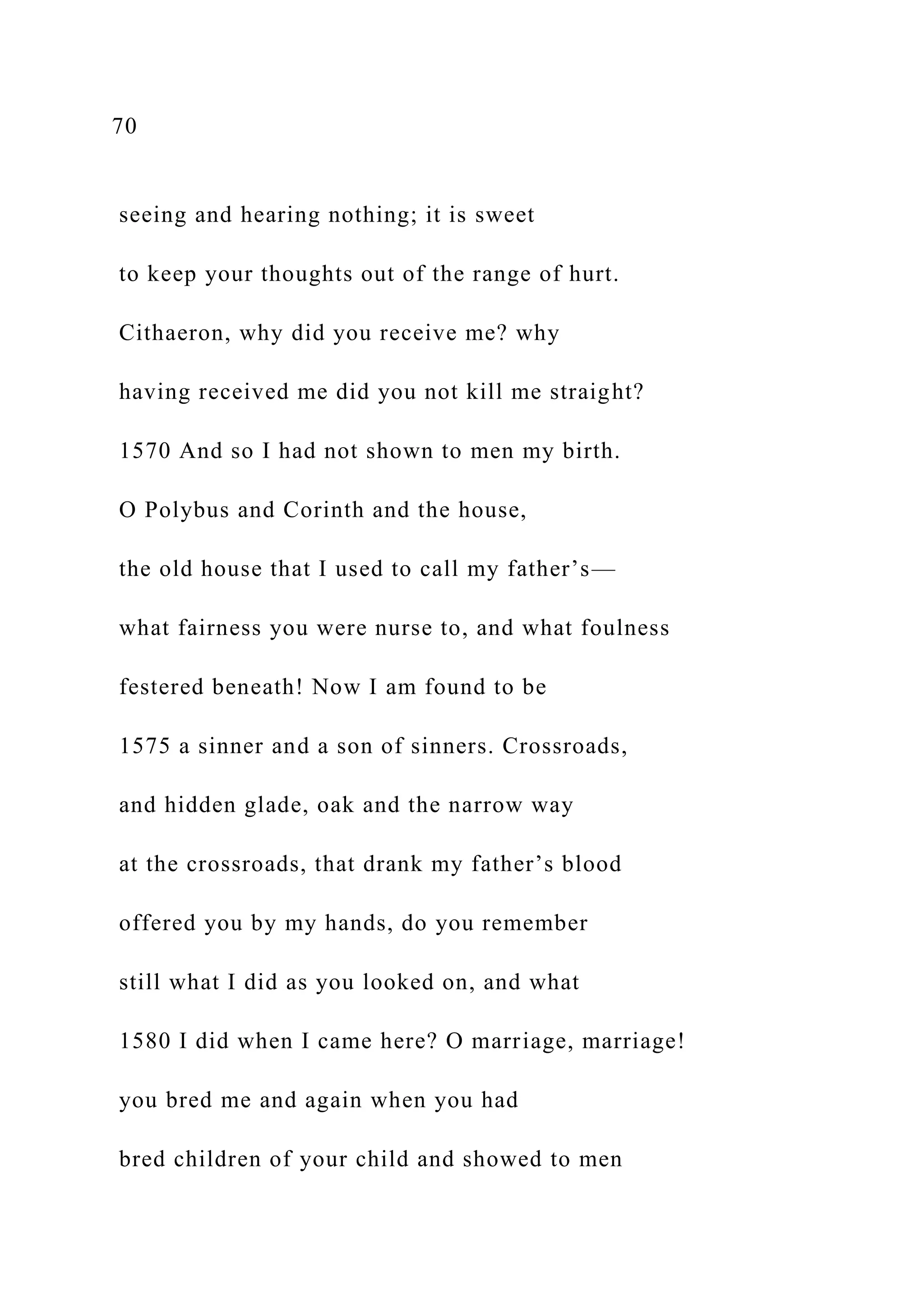 70
seeing and hearing nothing; it is sweet
to keep your thoughts out of the range of hurt.
Cithaeron, why did you receive me? why
having received me did you not kill me straight?
1570 And so I had not shown to men my birth.
O Polybus and Corinth and the house,
the old house that I used to call my father’s—
what fairness you were nurse to, and what foulness
festered beneath! Now I am found to be
1575 a sinner and a son of sinners. Crossroads,
and hidden glade, oak and the narrow way
at the crossroads, that drank my father’s blood
offered you by my hands, do you remember
still what I did as you looked on, and what
1580 I did when I came here? O marriage, marriage!
you bred me and again when you had
bred children of your child and showed to men
 