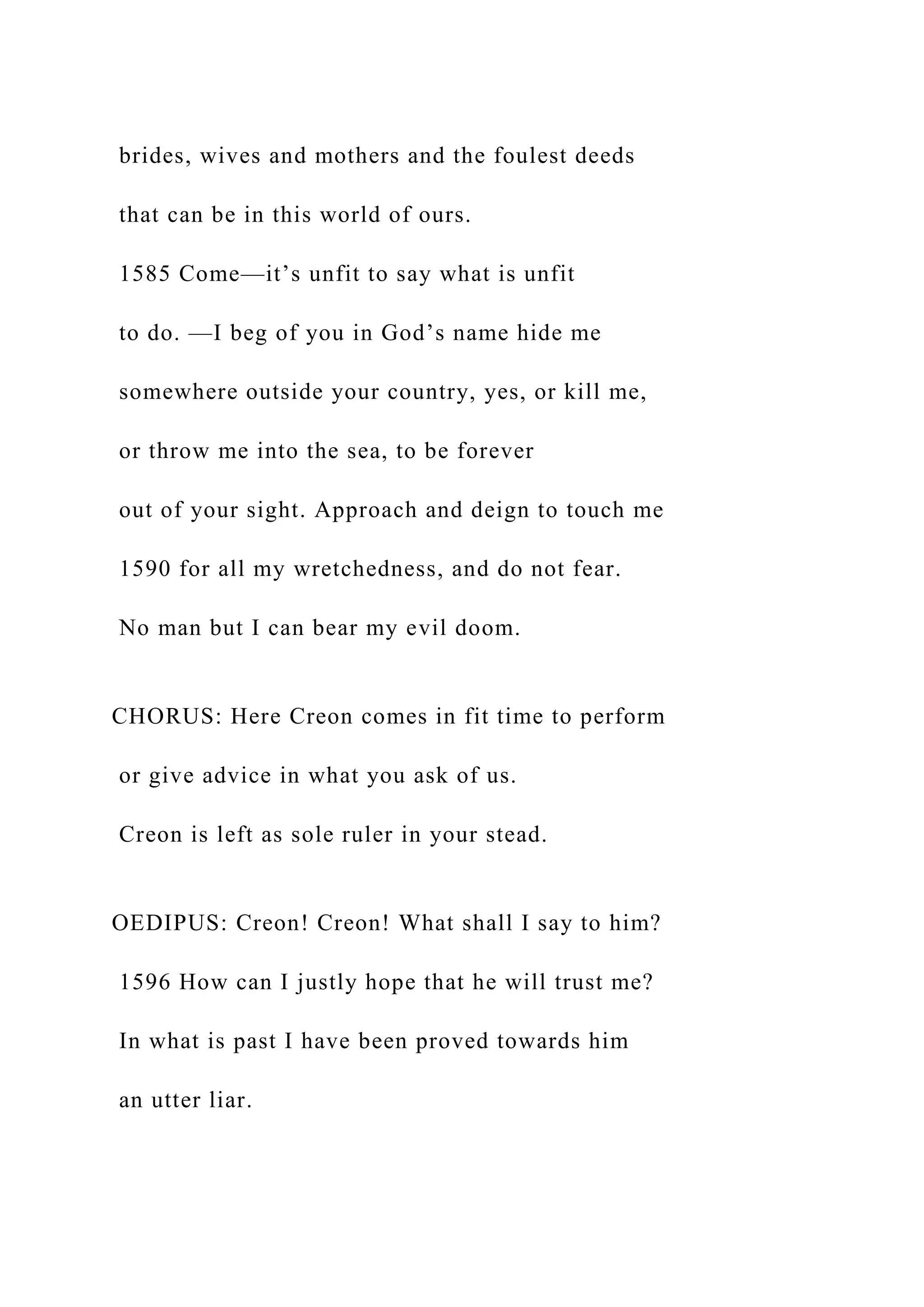 brides, wives and mothers and the foulest deeds
that can be in this world of ours.
1585 Come—it’s unfit to say what is unfit
to do. —I beg of you in God’s name hide me
somewhere outside your country, yes, or kill me,
or throw me into the sea, to be forever
out of your sight. Approach and deign to touch me
1590 for all my wretchedness, and do not fear.
No man but I can bear my evil doom.
CHORUS: Here Creon comes in fit time to perform
or give advice in what you ask of us.
Creon is left as sole ruler in your stead.
OEDIPUS: Creon! Creon! What shall I say to him?
1596 How can I justly hope that he will trust me?
In what is past I have been proved towards him
an utter liar.
 