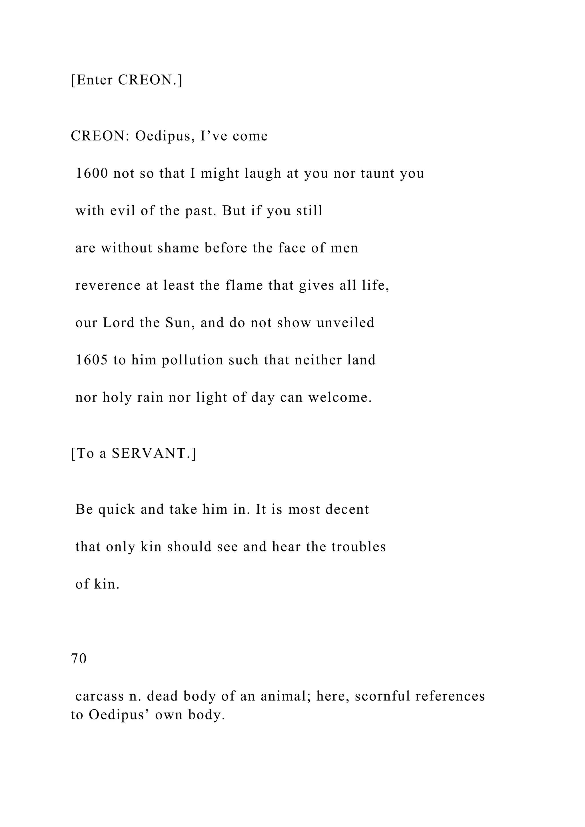 [Enter CREON.]
CREON: Oedipus, I’ve come
1600 not so that I might laugh at you nor taunt you
with evil of the past. But if you still
are without shame before the face of men
reverence at least the flame that gives all life,
our Lord the Sun, and do not show unveiled
1605 to him pollution such that neither land
nor holy rain nor light of day can welcome.
[To a SERVANT.]
Be quick and take him in. It is most decent
that only kin should see and hear the troubles
of kin.
70
carcass n. dead body of an animal; here, scornful references
to Oedipus’ own body.
 
