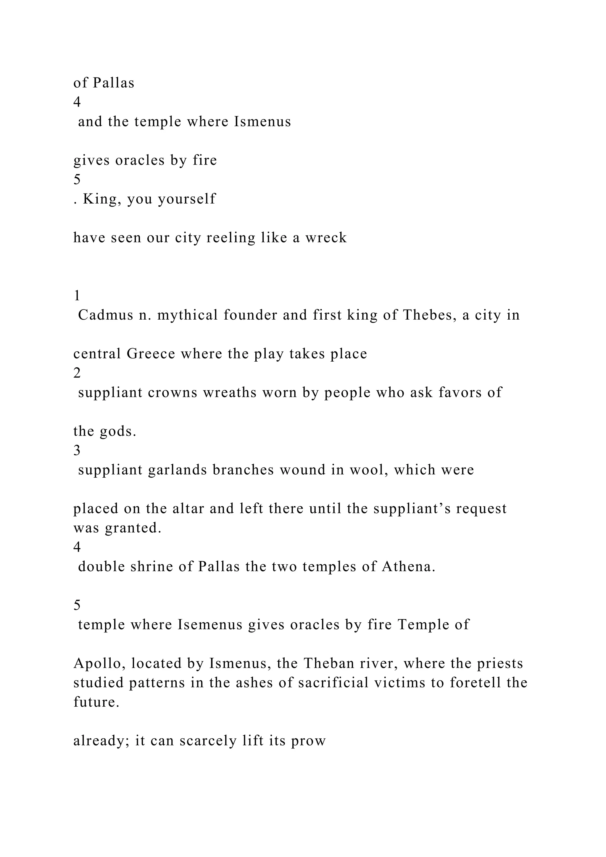 of Pallas
4
and the temple where Ismenus
gives oracles by fire
5
. King, you yourself
have seen our city reeling like a wreck
1
Cadmus n. mythical founder and first king of Thebes, a city in
central Greece where the play takes place
2
suppliant crowns wreaths worn by people who ask favors of
the gods.
3
suppliant garlands branches wound in wool, which were
placed on the altar and left there until the suppliant’s request
was granted.
4
double shrine of Pallas the two temples of Athena.
5
temple where Isemenus gives oracles by fire Temple of
Apollo, located by Ismenus, the Theban river, where the priests
studied patterns in the ashes of sacrificial victims to foretell the
future.
already; it can scarcely lift its prow
 