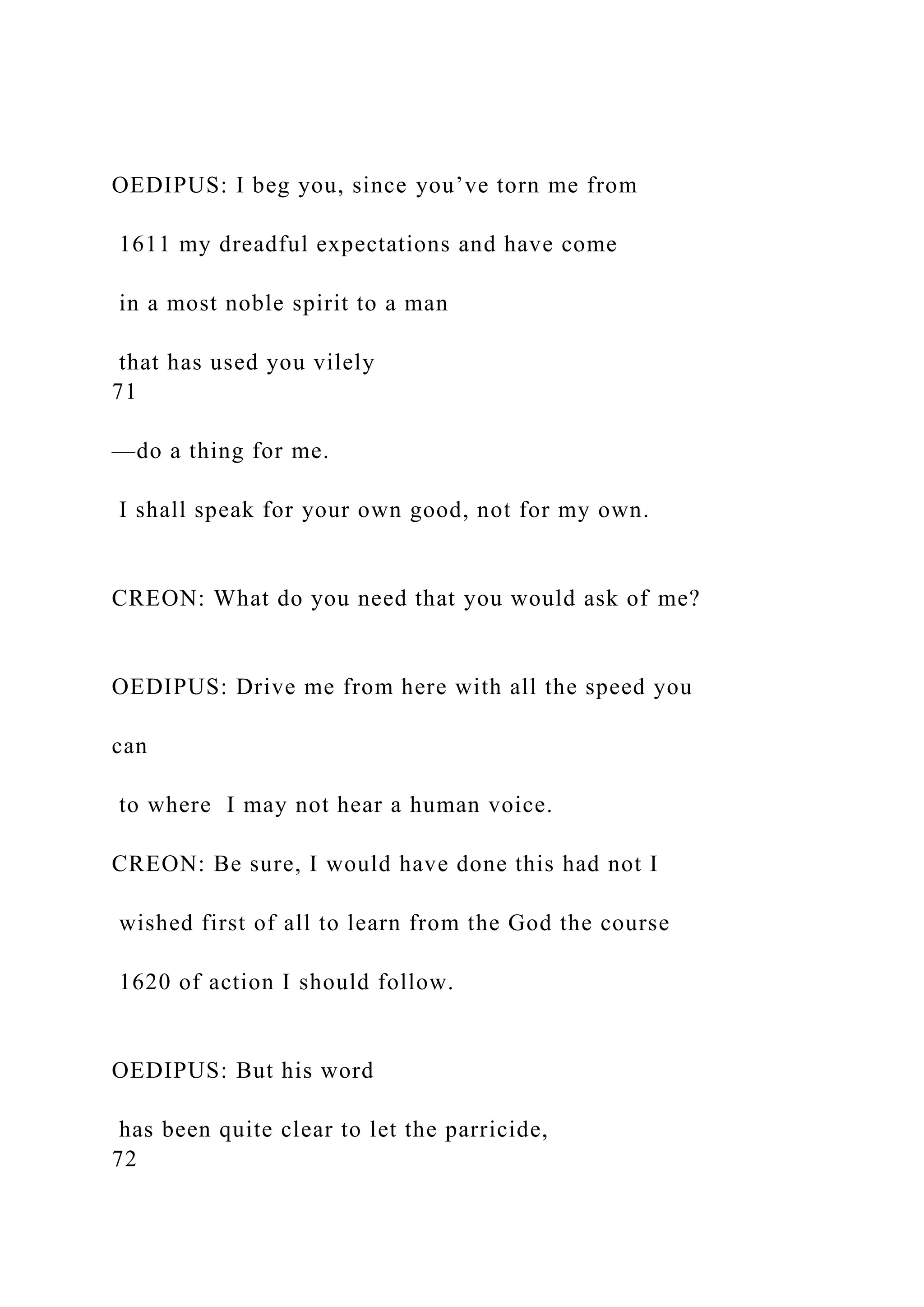OEDIPUS: I beg you, since you’ve torn me from
1611 my dreadful expectations and have come
in a most noble spirit to a man
that has used you vilely
71
—do a thing for me.
I shall speak for your own good, not for my own.
CREON: What do you need that you would ask of me?
OEDIPUS: Drive me from here with all the speed you
can
to where I may not hear a human voice.
CREON: Be sure, I would have done this had not I
wished first of all to learn from the God the course
1620 of action I should follow.
OEDIPUS: But his word
has been quite clear to let the parricide,
72
 