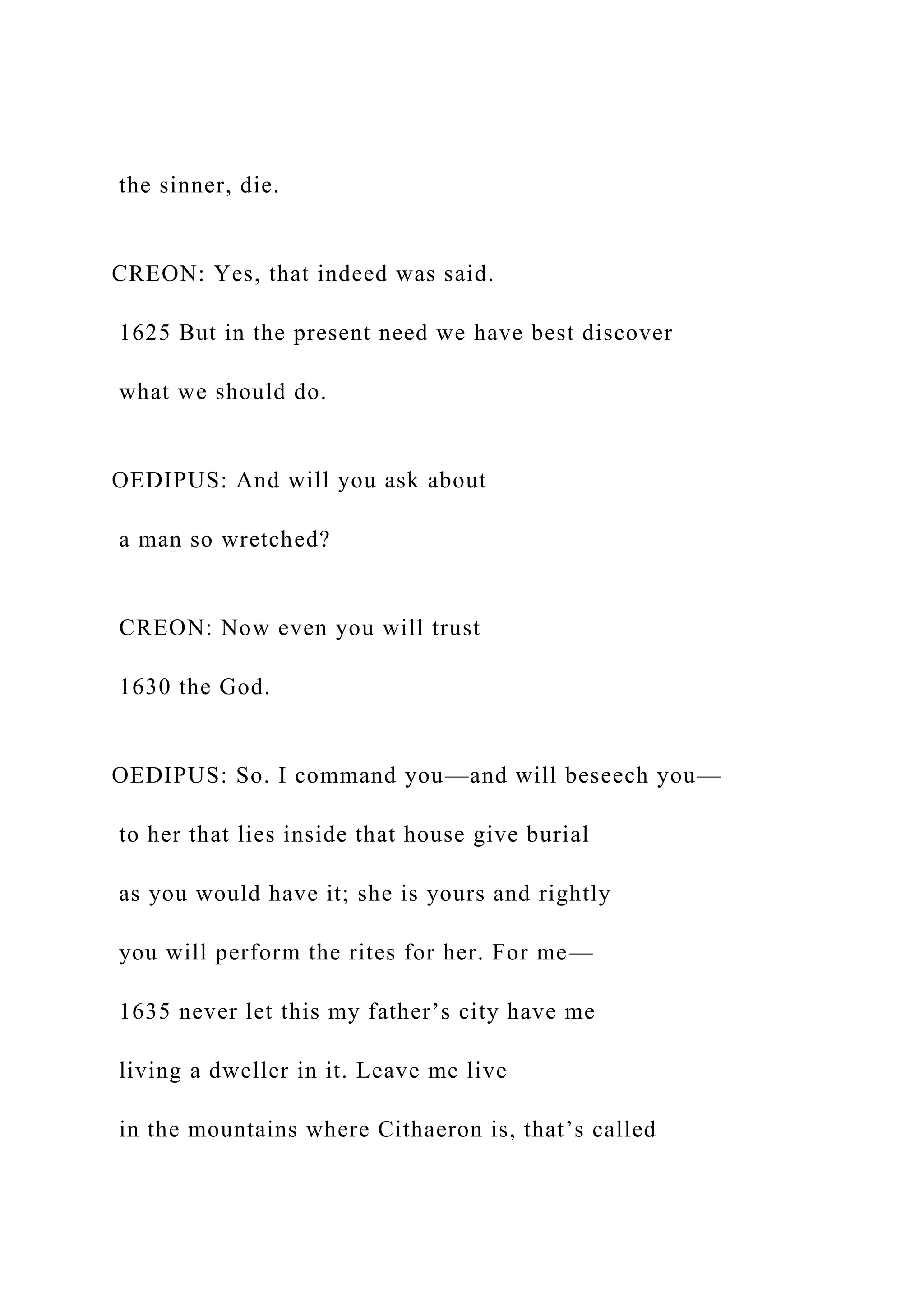 the sinner, die.
CREON: Yes, that indeed was said.
1625 But in the present need we have best discover
what we should do.
OEDIPUS: And will you ask about
a man so wretched?
CREON: Now even you will trust
1630 the God.
OEDIPUS: So. I command you—and will beseech you—
to her that lies inside that house give burial
as you would have it; she is yours and rightly
you will perform the rites for her. For me—
1635 never let this my father’s city have me
living a dweller in it. Leave me live
in the mountains where Cithaeron is, that’s called
 