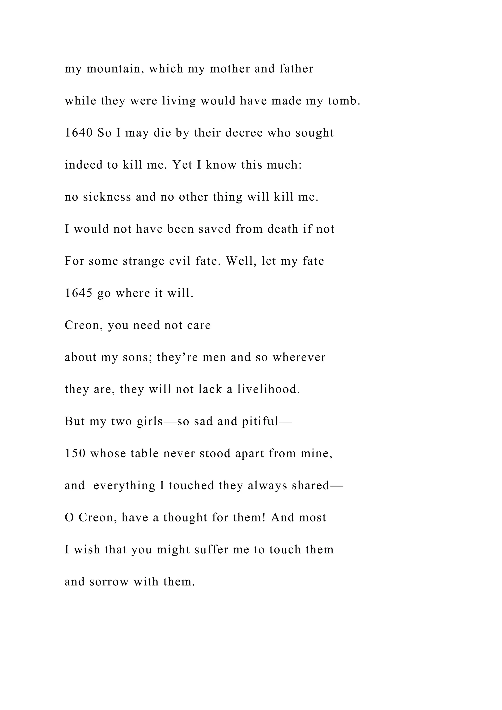 my mountain, which my mother and father
while they were living would have made my tomb.
1640 So I may die by their decree who sought
indeed to kill me. Yet I know this much:
no sickness and no other thing will kill me.
I would not have been saved from death if not
For some strange evil fate. Well, let my fate
1645 go where it will.
Creon, you need not care
about my sons; they’re men and so wherever
they are, they will not lack a livelihood.
But my two girls—so sad and pitiful—
150 whose table never stood apart from mine,
and everything I touched they always shared—
O Creon, have a thought for them! And most
I wish that you might suffer me to touch them
and sorrow with them.
 