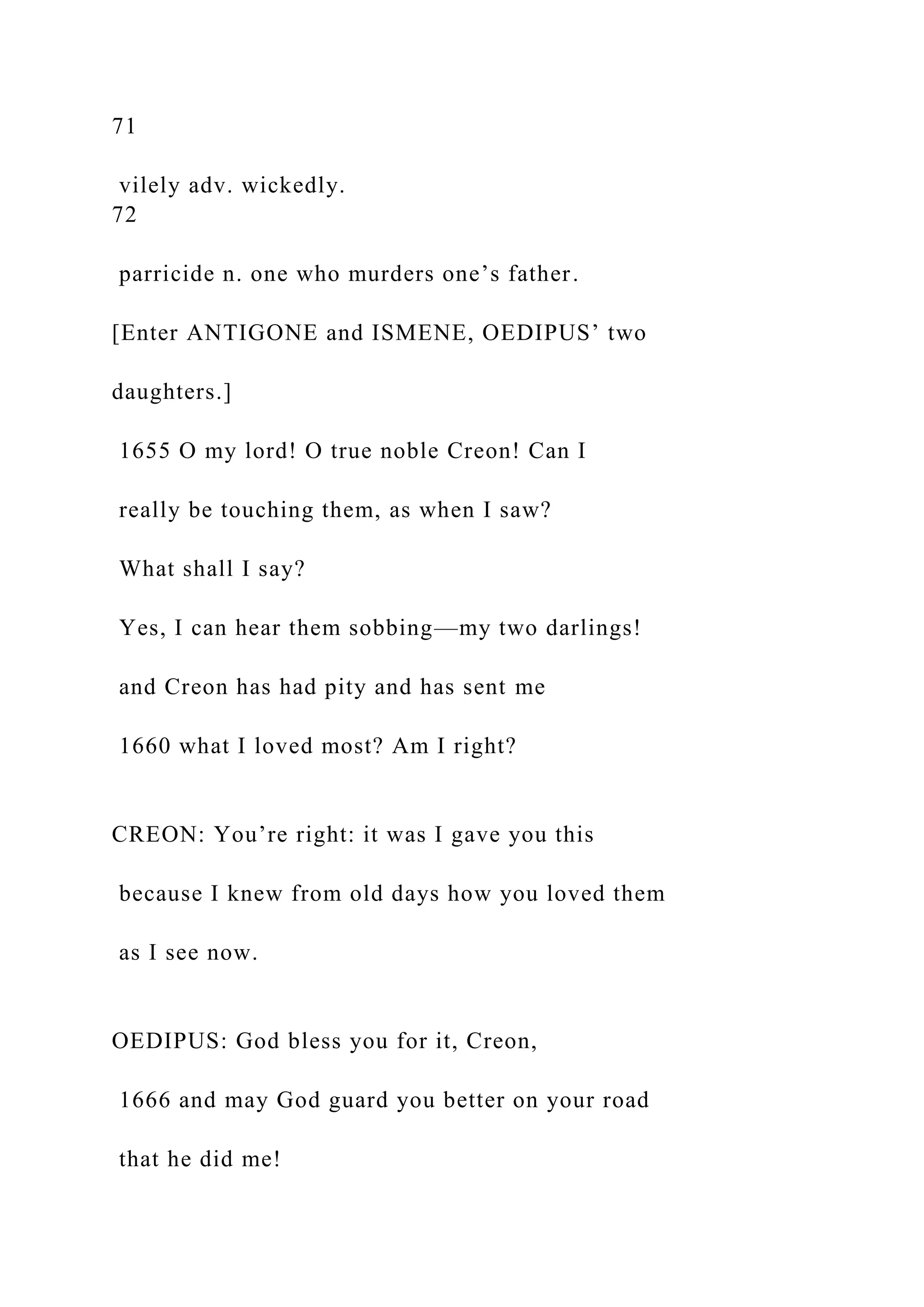 71
vilely adv. wickedly.
72
parricide n. one who murders one’s father.
[Enter ANTIGONE and ISMENE, OEDIPUS’ two
daughters.]
1655 O my lord! O true noble Creon! Can I
really be touching them, as when I saw?
What shall I say?
Yes, I can hear them sobbing—my two darlings!
and Creon has had pity and has sent me
1660 what I loved most? Am I right?
CREON: You’re right: it was I gave you this
because I knew from old days how you loved them
as I see now.
OEDIPUS: God bless you for it, Creon,
1666 and may God guard you better on your road
that he did me!
 