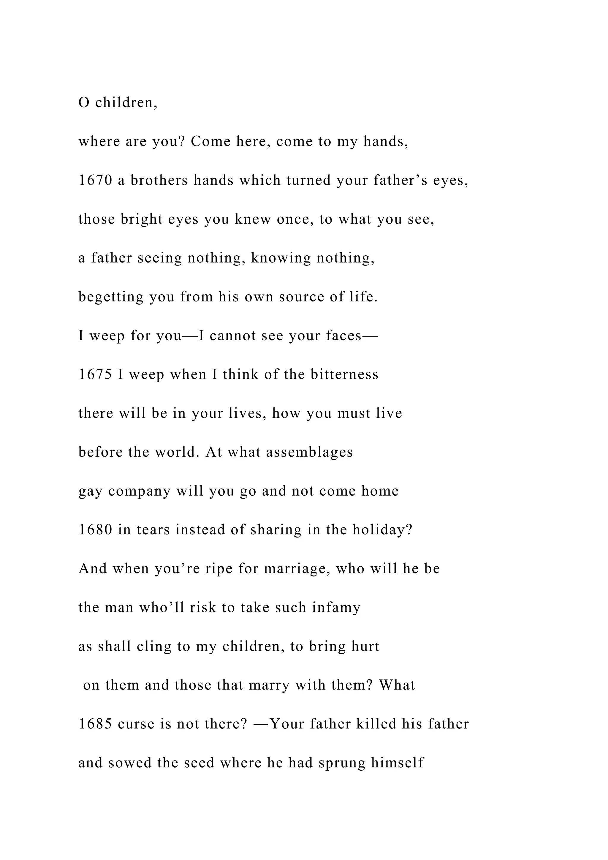 O children,
where are you? Come here, come to my hands,
1670 a brothers hands which turned your father’s eyes,
those bright eyes you knew once, to what you see,
a father seeing nothing, knowing nothing,
begetting you from his own source of life.
I weep for you—I cannot see your faces—
1675 I weep when I think of the bitterness
there will be in your lives, how you must live
before the world. At what assemblages
gay company will you go and not come home
1680 in tears instead of sharing in the holiday?
And when you’re ripe for marriage, who will he be
the man who’ll risk to take such infamy
as shall cling to my children, to bring hurt
on them and those that marry with them? What
1685 curse is not there? ―Your father killed his father
and sowed the seed where he had sprung himself
 