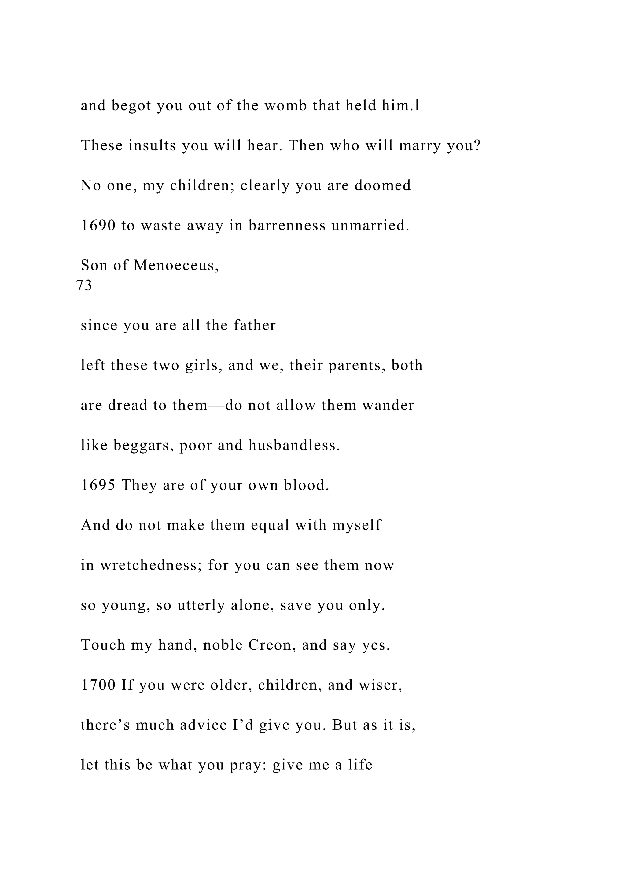 and begot you out of the womb that held him.‖
These insults you will hear. Then who will marry you?
No one, my children; clearly you are doomed
1690 to waste away in barrenness unmarried.
Son of Menoeceus,
73
since you are all the father
left these two girls, and we, their parents, both
are dread to them—do not allow them wander
like beggars, poor and husbandless.
1695 They are of your own blood.
And do not make them equal with myself
in wretchedness; for you can see them now
so young, so utterly alone, save you only.
Touch my hand, noble Creon, and say yes.
1700 If you were older, children, and wiser,
there’s much advice I’d give you. But as it is,
let this be what you pray: give me a life
 