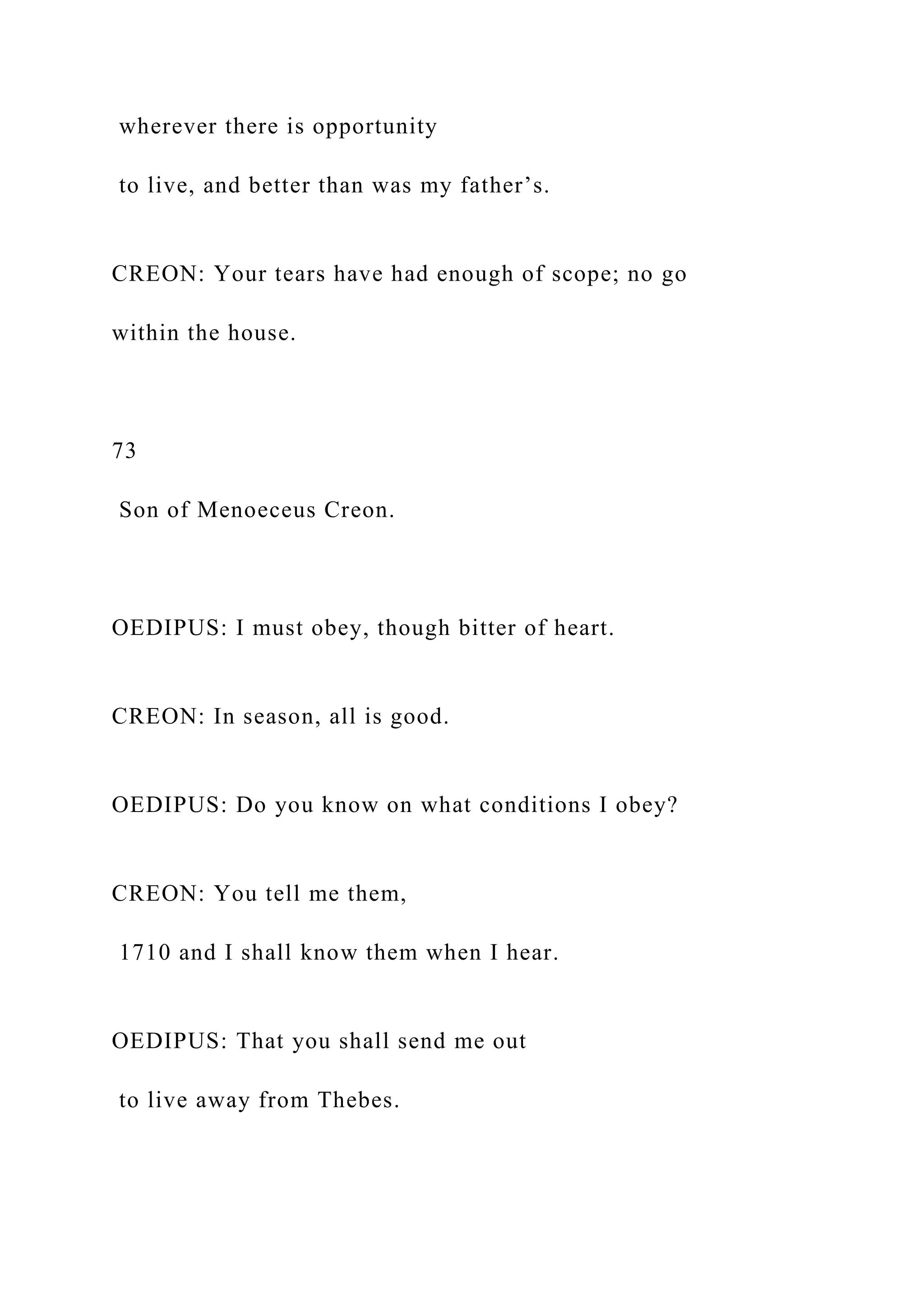 wherever there is opportunity
to live, and better than was my father’s.
CREON: Your tears have had enough of scope; no go
within the house.
73
Son of Menoeceus Creon.
OEDIPUS: I must obey, though bitter of heart.
CREON: In season, all is good.
OEDIPUS: Do you know on what conditions I obey?
CREON: You tell me them,
1710 and I shall know them when I hear.
OEDIPUS: That you shall send me out
to live away from Thebes.
 