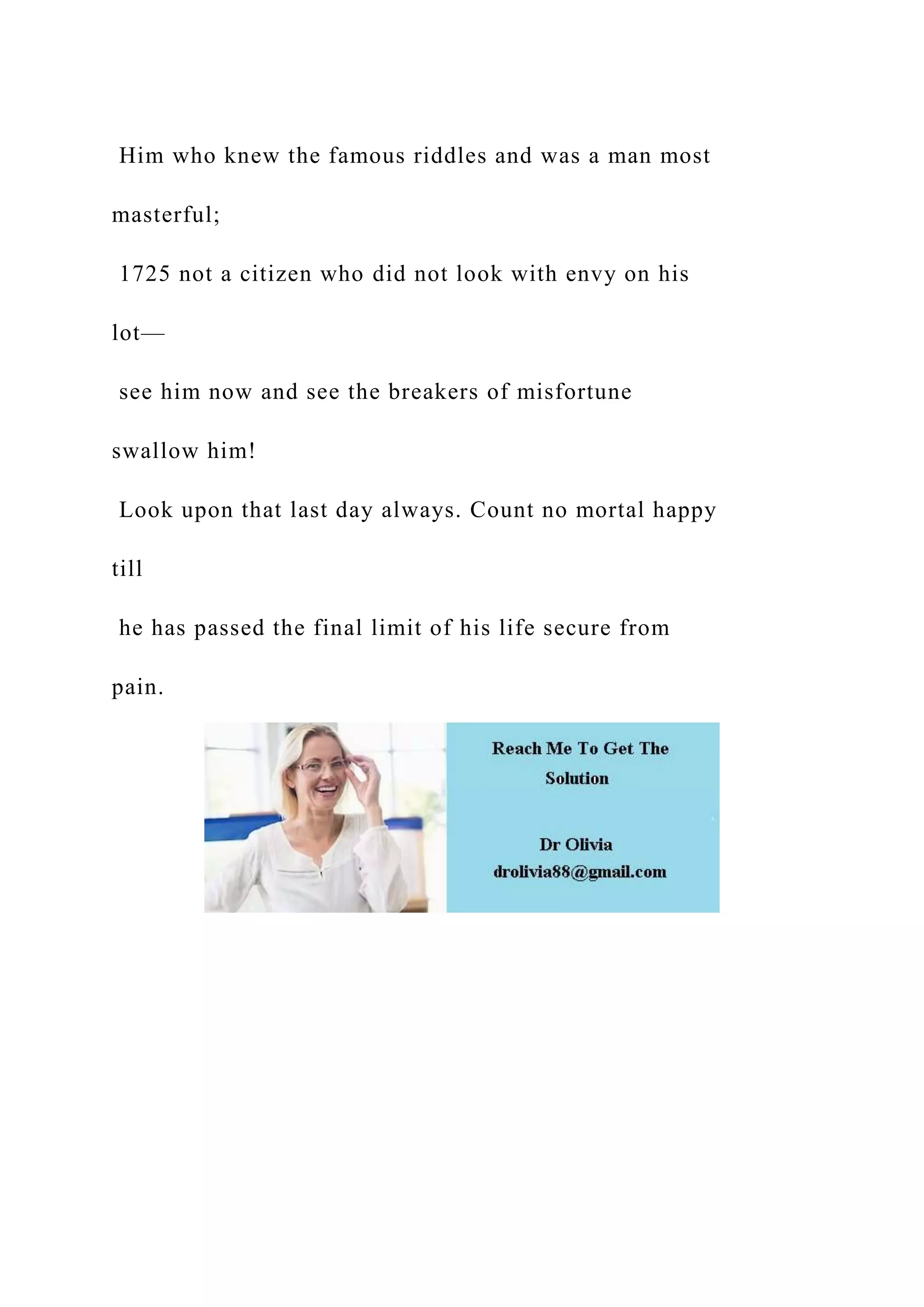 Him who knew the famous riddles and was a man most
masterful;
1725 not a citizen who did not look with envy on his
lot—
see him now and see the breakers of misfortune
swallow him!
Look upon that last day always. Count no mortal happy
till
he has passed the final limit of his life secure from
pain.
 