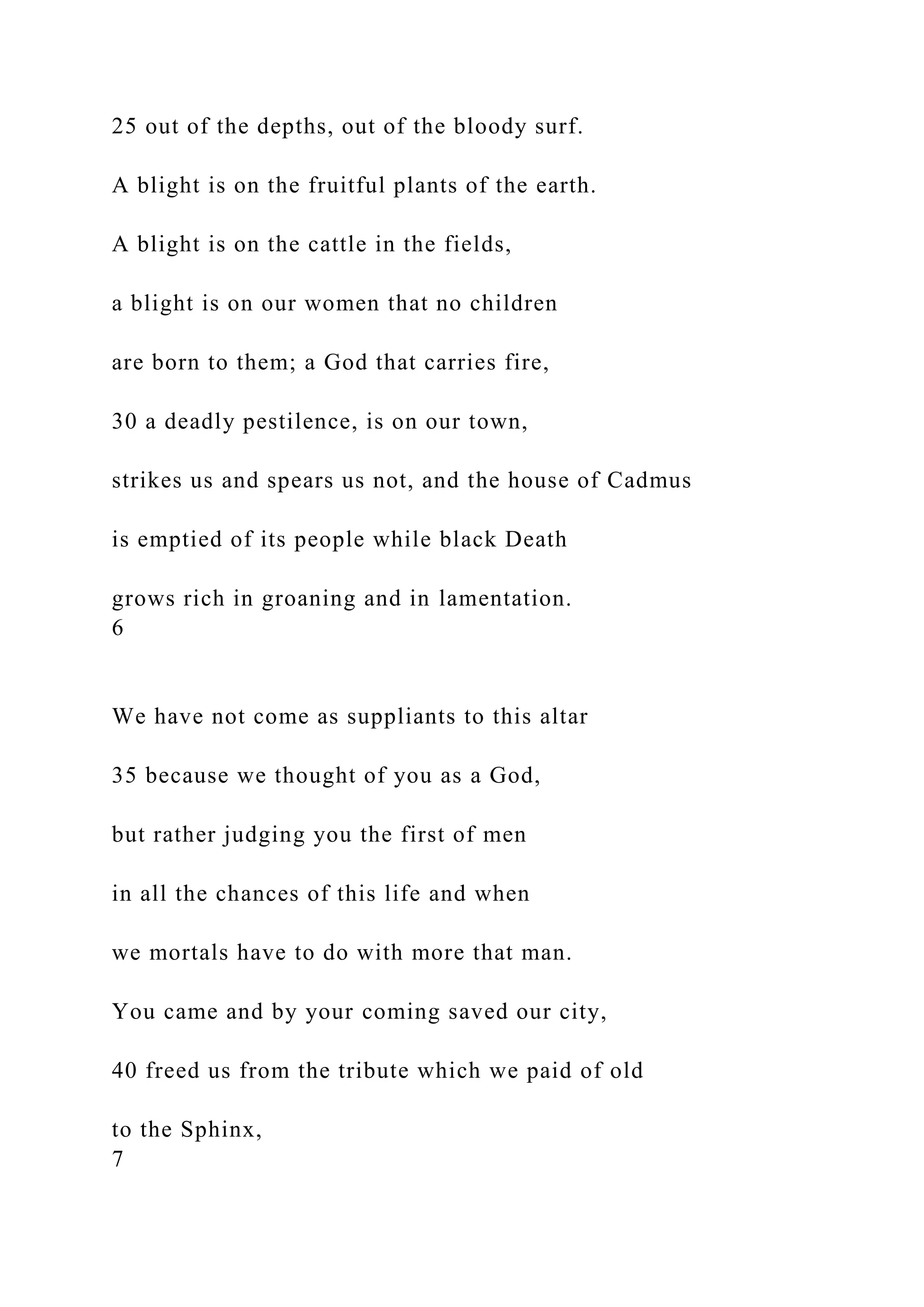 25 out of the depths, out of the bloody surf.
A blight is on the fruitful plants of the earth.
A blight is on the cattle in the fields,
a blight is on our women that no children
are born to them; a God that carries fire,
30 a deadly pestilence, is on our town,
strikes us and spears us not, and the house of Cadmus
is emptied of its people while black Death
grows rich in groaning and in lamentation.
6
We have not come as suppliants to this altar
35 because we thought of you as a God,
but rather judging you the first of men
in all the chances of this life and when
we mortals have to do with more that man.
You came and by your coming saved our city,
40 freed us from the tribute which we paid of old
to the Sphinx,
7
 
