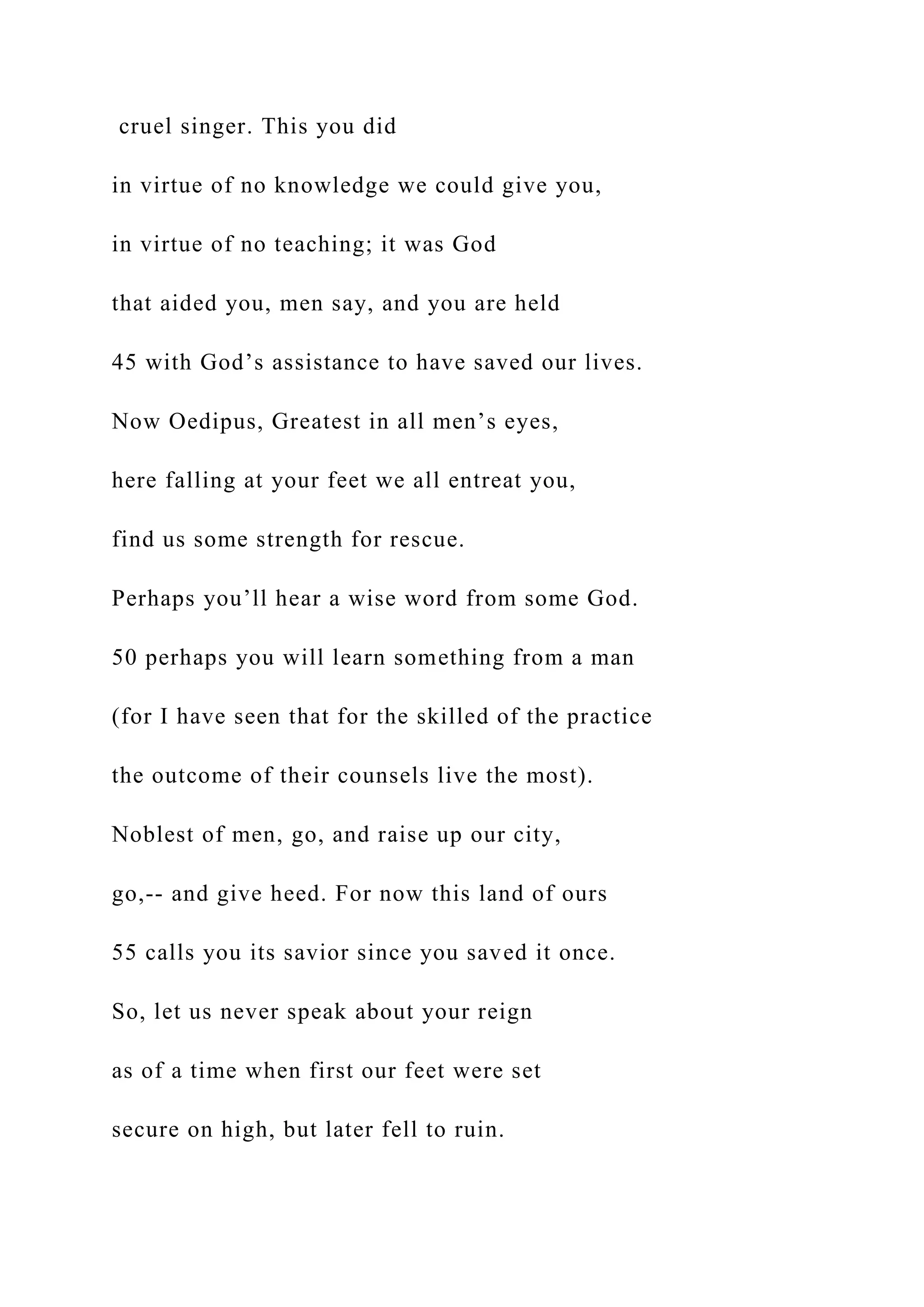 cruel singer. This you did
in virtue of no knowledge we could give you,
in virtue of no teaching; it was God
that aided you, men say, and you are held
45 with God’s assistance to have saved our lives.
Now Oedipus, Greatest in all men’s eyes,
here falling at your feet we all entreat you,
find us some strength for rescue.
Perhaps you’ll hear a wise word from some God.
50 perhaps you will learn something from a man
(for I have seen that for the skilled of the practice
the outcome of their counsels live the most).
Noblest of men, go, and raise up our city,
go,-- and give heed. For now this land of ours
55 calls you its savior since you saved it once.
So, let us never speak about your reign
as of a time when first our feet were set
secure on high, but later fell to ruin.
 