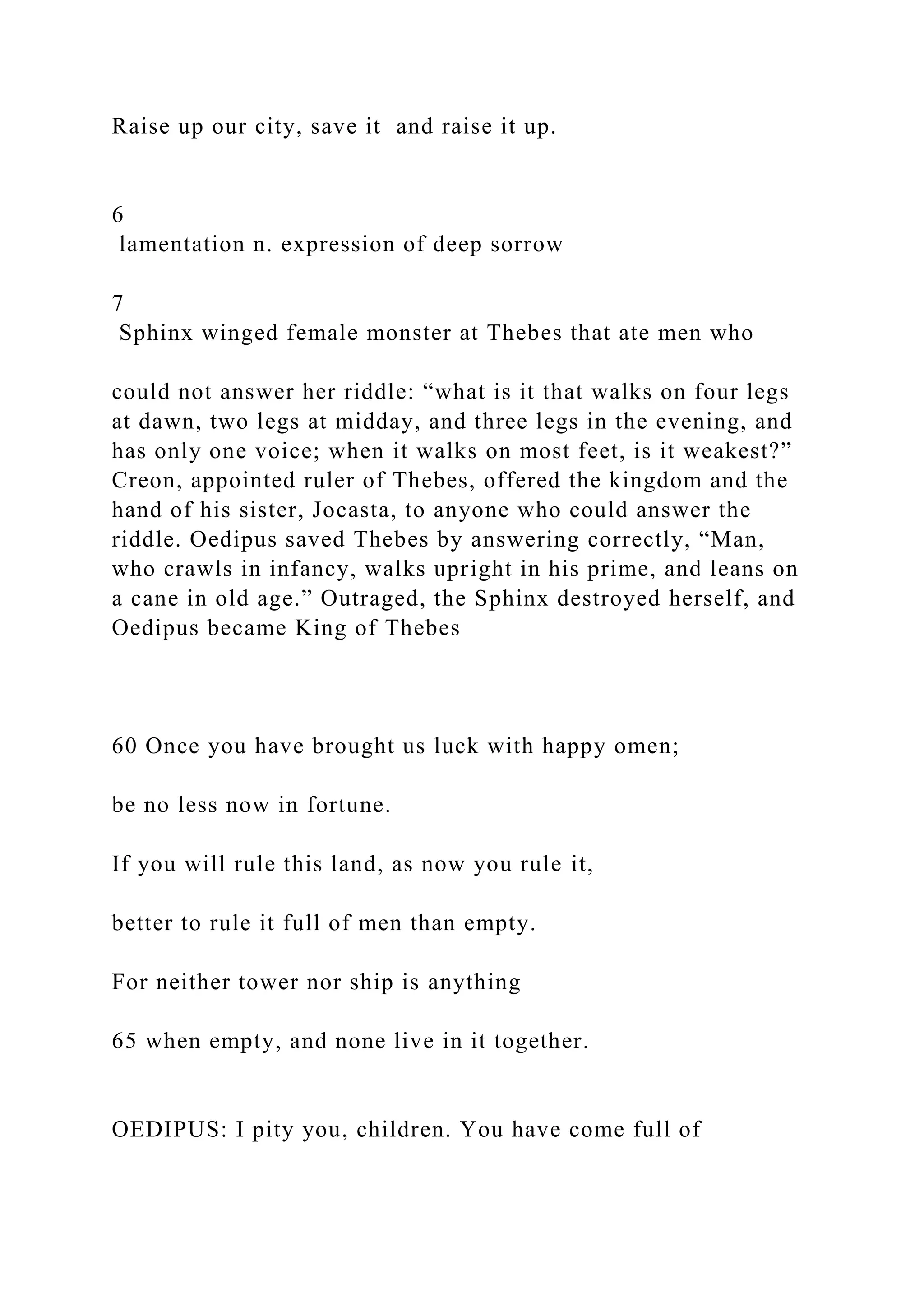 Raise up our city, save it and raise it up.
6
lamentation n. expression of deep sorrow
7
Sphinx winged female monster at Thebes that ate men who
could not answer her riddle: “what is it that walks on four legs
at dawn, two legs at midday, and three legs in the evening, and
has only one voice; when it walks on most feet, is it weakest?”
Creon, appointed ruler of Thebes, offered the kingdom and the
hand of his sister, Jocasta, to anyone who could answer the
riddle. Oedipus saved Thebes by answering correctly, “Man,
who crawls in infancy, walks upright in his prime, and leans on
a cane in old age.” Outraged, the Sphinx destroyed herself, and
Oedipus became King of Thebes
60 Once you have brought us luck with happy omen;
be no less now in fortune.
If you will rule this land, as now you rule it,
better to rule it full of men than empty.
For neither tower nor ship is anything
65 when empty, and none live in it together.
OEDIPUS: I pity you, children. You have come full of
 
