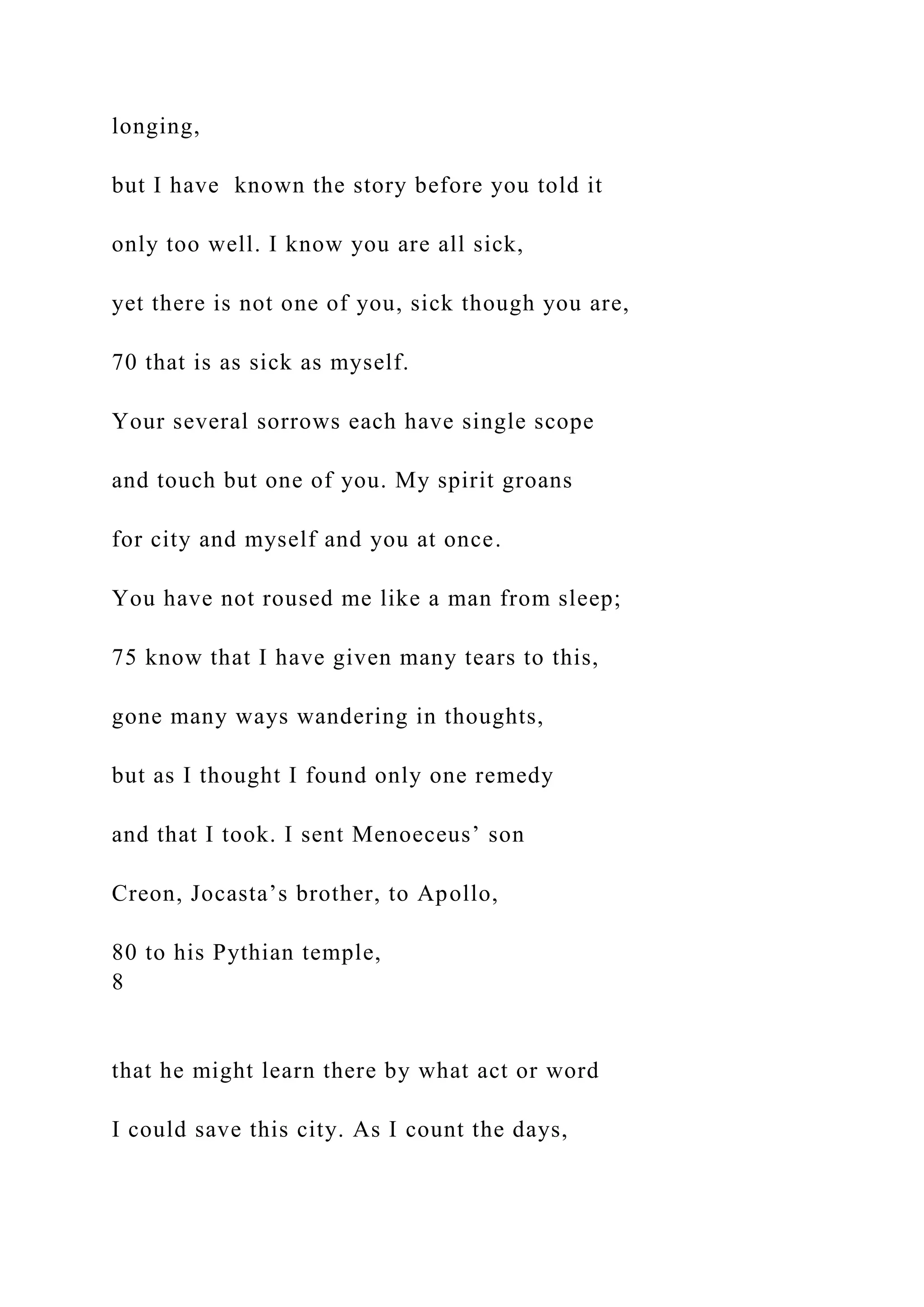 longing,
but I have known the story before you told it
only too well. I know you are all sick,
yet there is not one of you, sick though you are,
70 that is as sick as myself.
Your several sorrows each have single scope
and touch but one of you. My spirit groans
for city and myself and you at once.
You have not roused me like a man from sleep;
75 know that I have given many tears to this,
gone many ways wandering in thoughts,
but as I thought I found only one remedy
and that I took. I sent Menoeceus’ son
Creon, Jocasta’s brother, to Apollo,
80 to his Pythian temple,
8
that he might learn there by what act or word
I could save this city. As I count the days,
 