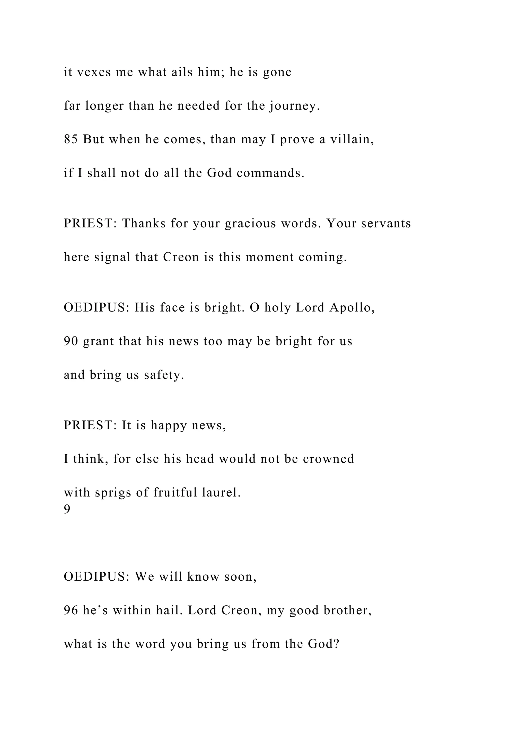 it vexes me what ails him; he is gone
far longer than he needed for the journey.
85 But when he comes, than may I prove a villain,
if I shall not do all the God commands.
PRIEST: Thanks for your gracious words. Your servants
here signal that Creon is this moment coming.
OEDIPUS: His face is bright. O holy Lord Apollo,
90 grant that his news too may be bright for us
and bring us safety.
PRIEST: It is happy news,
I think, for else his head would not be crowned
with sprigs of fruitful laurel.
9
OEDIPUS: We will know soon,
96 he’s within hail. Lord Creon, my good brother,
what is the word you bring us from the God?
 