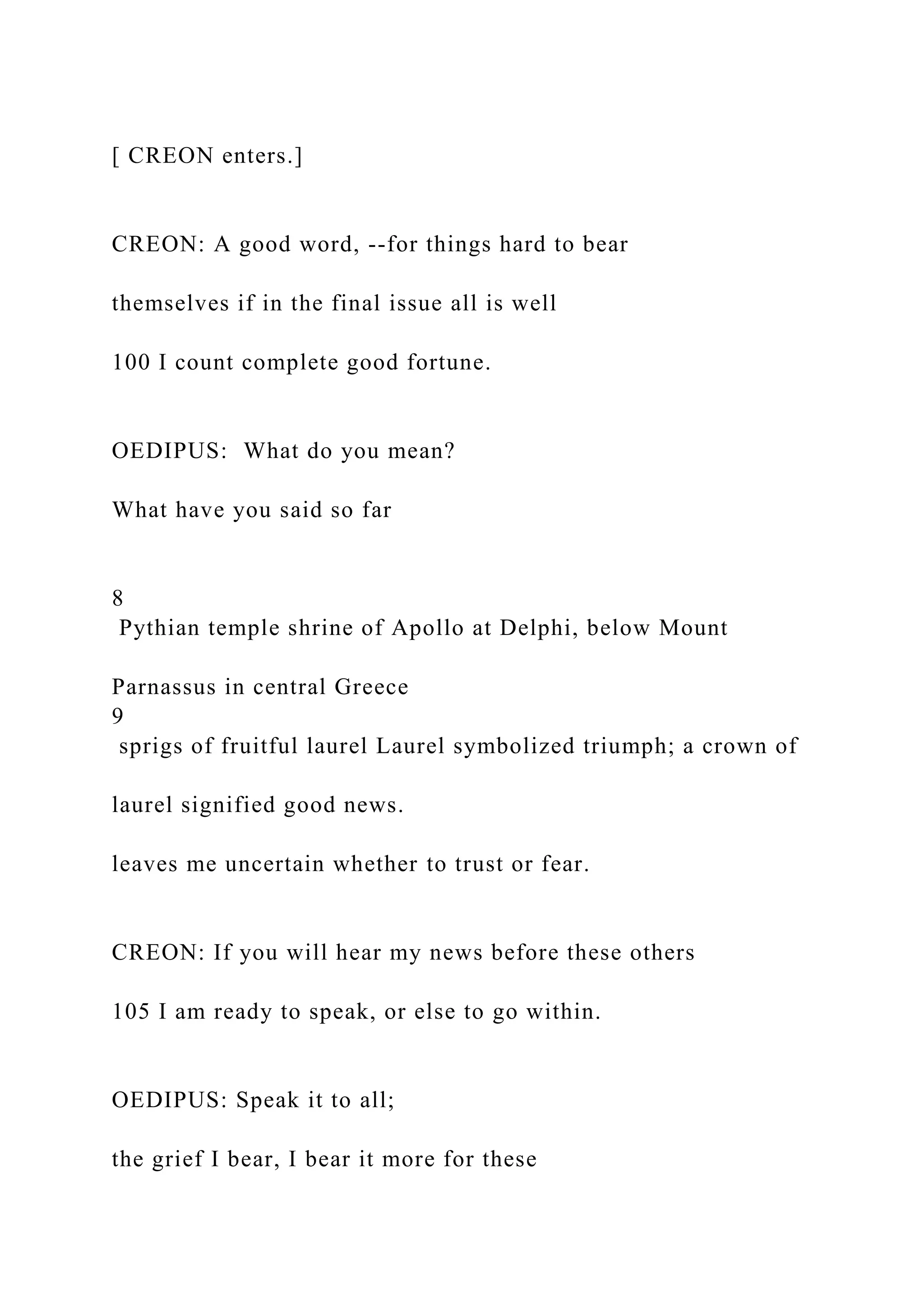 [ CREON enters.]
CREON: A good word, --for things hard to bear
themselves if in the final issue all is well
100 I count complete good fortune.
OEDIPUS: What do you mean?
What have you said so far
8
Pythian temple shrine of Apollo at Delphi, below Mount
Parnassus in central Greece
9
sprigs of fruitful laurel Laurel symbolized triumph; a crown of
laurel signified good news.
leaves me uncertain whether to trust or fear.
CREON: If you will hear my news before these others
105 I am ready to speak, or else to go within.
OEDIPUS: Speak it to all;
the grief I bear, I bear it more for these
 