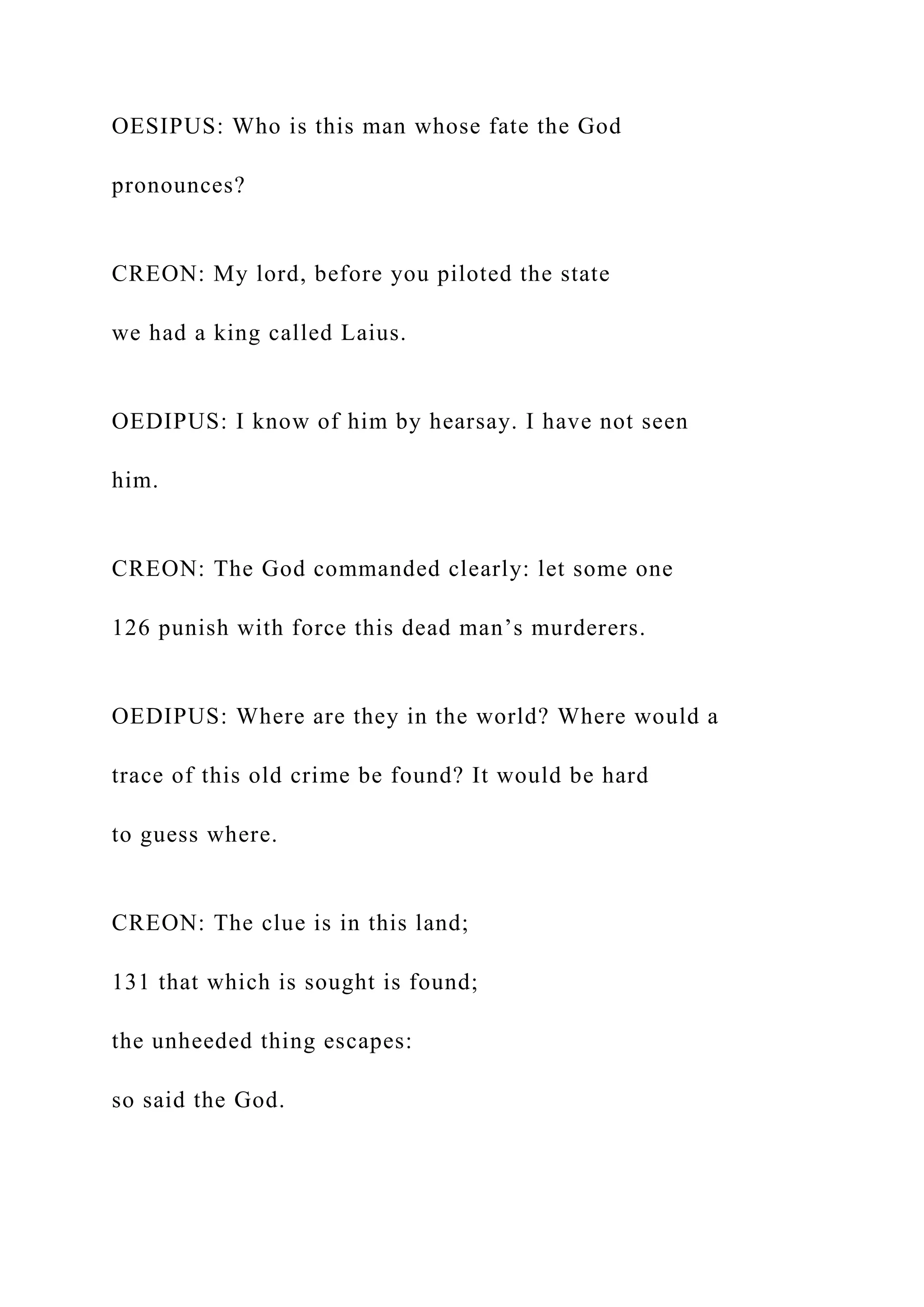 OESIPUS: Who is this man whose fate the God
pronounces?
CREON: My lord, before you piloted the state
we had a king called Laius.
OEDIPUS: I know of him by hearsay. I have not seen
him.
CREON: The God commanded clearly: let some one
126 punish with force this dead man’s murderers.
OEDIPUS: Where are they in the world? Where would a
trace of this old crime be found? It would be hard
to guess where.
CREON: The clue is in this land;
131 that which is sought is found;
the unheeded thing escapes:
so said the God.
 