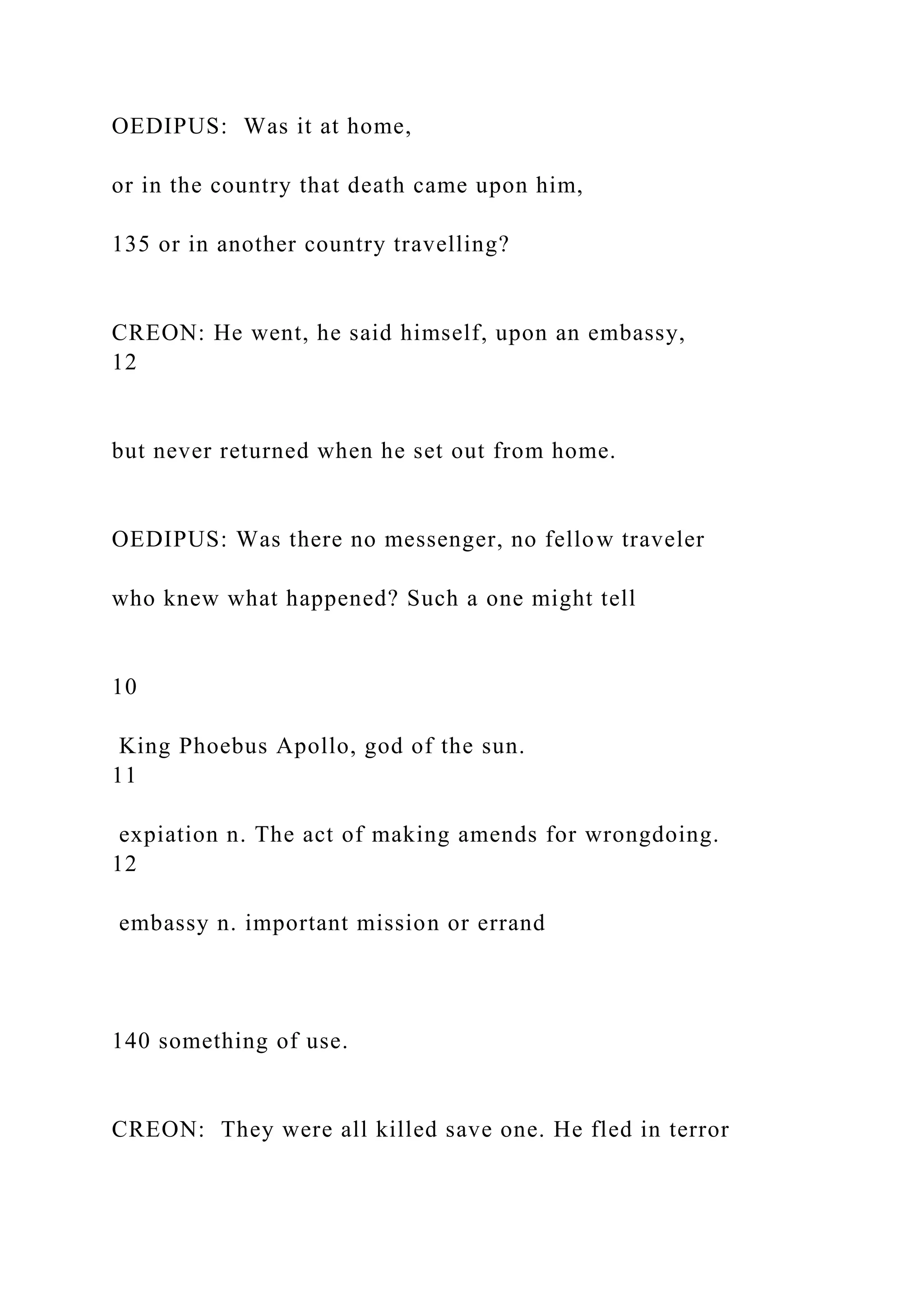 OEDIPUS: Was it at home,
or in the country that death came upon him,
135 or in another country travelling?
CREON: He went, he said himself, upon an embassy,
12
but never returned when he set out from home.
OEDIPUS: Was there no messenger, no fellow traveler
who knew what happened? Such a one might tell
10
King Phoebus Apollo, god of the sun.
11
expiation n. The act of making amends for wrongdoing.
12
embassy n. important mission or errand
140 something of use.
CREON: They were all killed save one. He fled in terror
 
