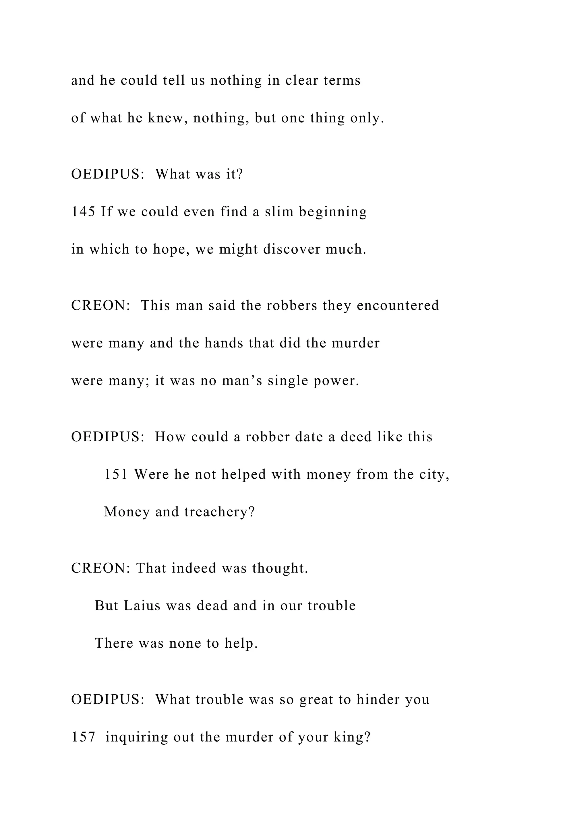 and he could tell us nothing in clear terms
of what he knew, nothing, but one thing only.
OEDIPUS: What was it?
145 If we could even find a slim beginning
in which to hope, we might discover much.
CREON: This man said the robbers they encountered
were many and the hands that did the murder
were many; it was no man’s single power.
OEDIPUS: How could a robber date a deed like this
151 Were he not helped with money from the city,
Money and treachery?
CREON: That indeed was thought.
But Laius was dead and in our trouble
There was none to help.
OEDIPUS: What trouble was so great to hinder you
157 inquiring out the murder of your king?
 