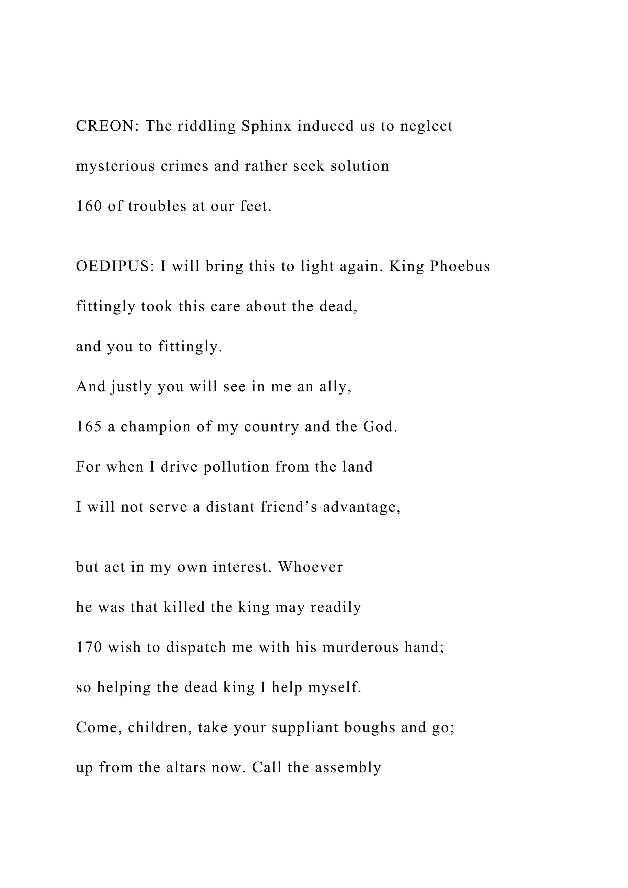 CREON: The riddling Sphinx induced us to neglect
mysterious crimes and rather seek solution
160 of troubles at our feet.
OEDIPUS: I will bring this to light again. King Phoebus
fittingly took this care about the dead,
and you to fittingly.
And justly you will see in me an ally,
165 a champion of my country and the God.
For when I drive pollution from the land
I will not serve a distant friend’s advantage,
but act in my own interest. Whoever
he was that killed the king may readily
170 wish to dispatch me with his murderous hand;
so helping the dead king I help myself.
Come, children, take your suppliant boughs and go;
up from the altars now. Call the assembly
 
