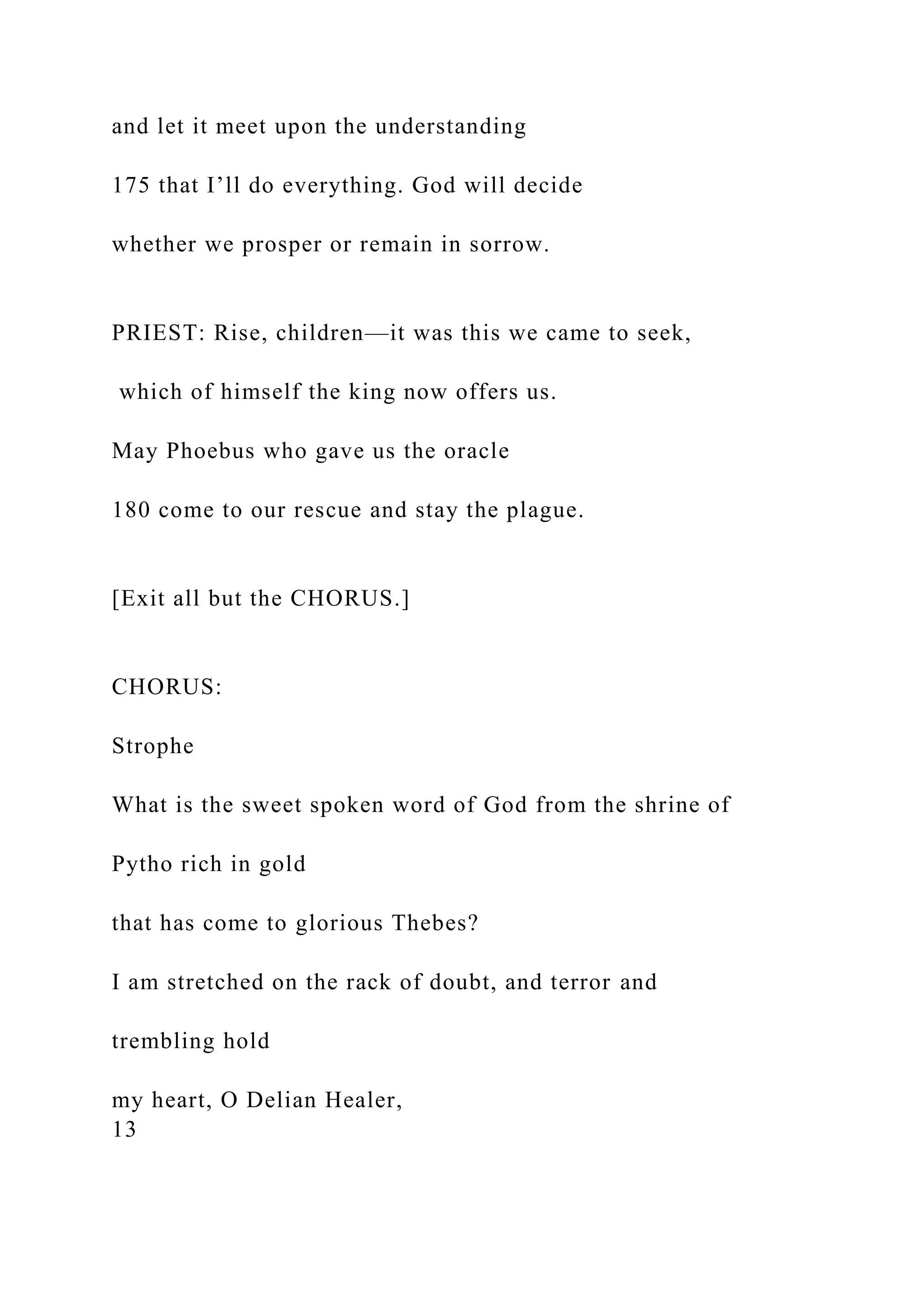 and let it meet upon the understanding
175 that I’ll do everything. God will decide
whether we prosper or remain in sorrow.
PRIEST: Rise, children—it was this we came to seek,
which of himself the king now offers us.
May Phoebus who gave us the oracle
180 come to our rescue and stay the plague.
[Exit all but the CHORUS.]
CHORUS:
Strophe
What is the sweet spoken word of God from the shrine of
Pytho rich in gold
that has come to glorious Thebes?
I am stretched on the rack of doubt, and terror and
trembling hold
my heart, O Delian Healer,
13
 