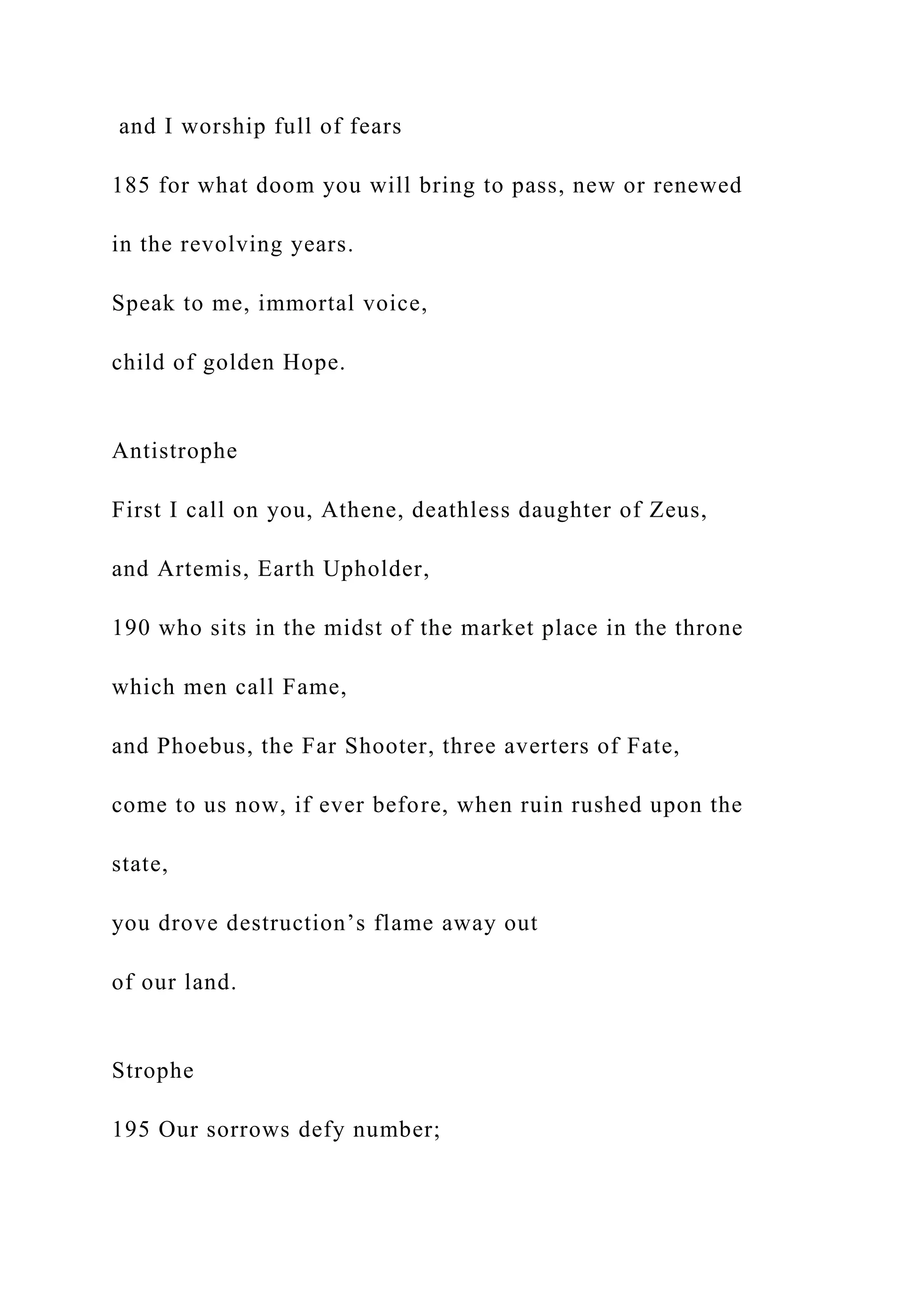 and I worship full of fears
185 for what doom you will bring to pass, new or renewed
in the revolving years.
Speak to me, immortal voice,
child of golden Hope.
Antistrophe
First I call on you, Athene, deathless daughter of Zeus,
and Artemis, Earth Upholder,
190 who sits in the midst of the market place in the throne
which men call Fame,
and Phoebus, the Far Shooter, three averters of Fate,
come to us now, if ever before, when ruin rushed upon the
state,
you drove destruction’s flame away out
of our land.
Strophe
195 Our sorrows defy number;
 
