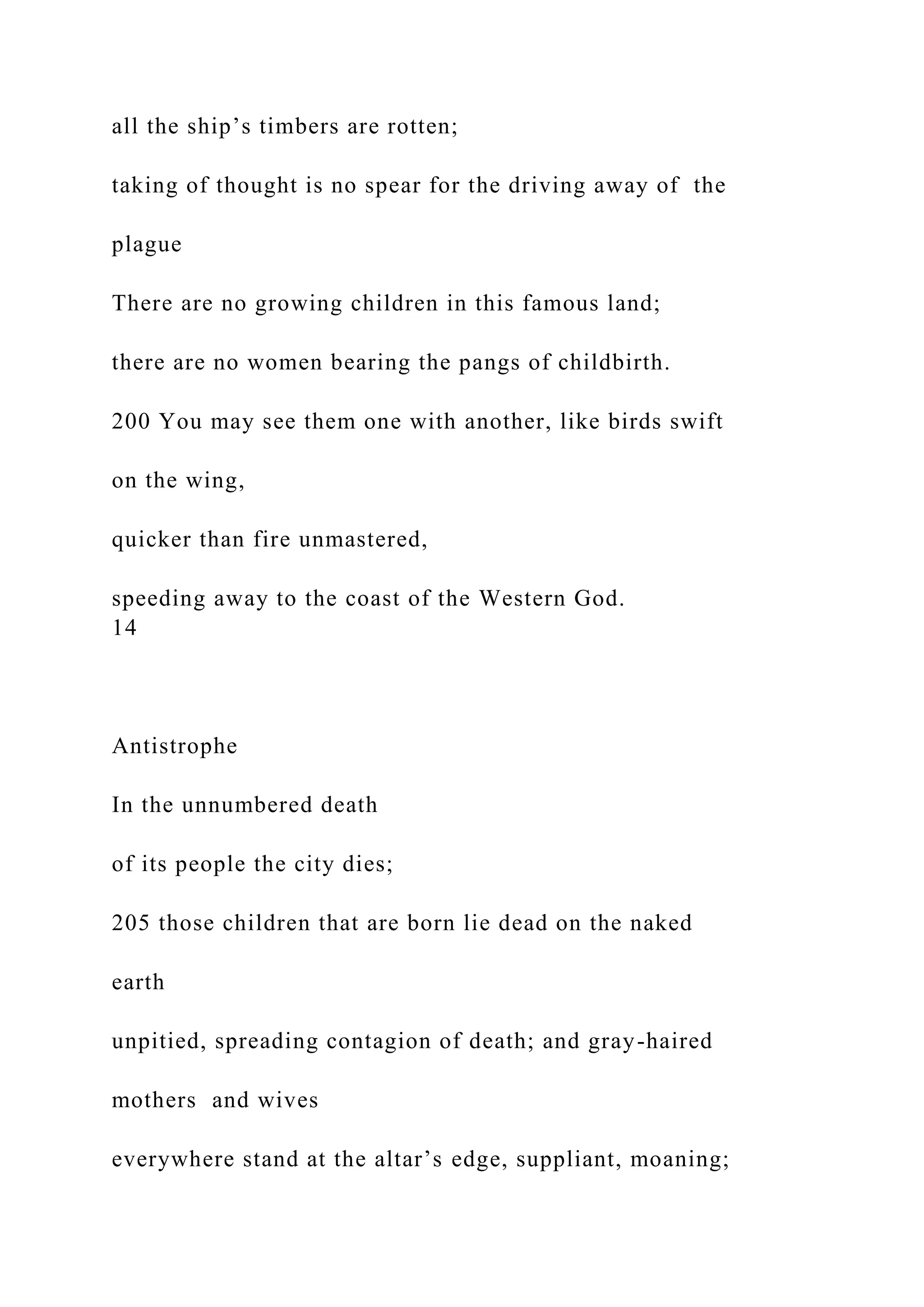 all the ship’s timbers are rotten;
taking of thought is no spear for the driving away of the
plague
There are no growing children in this famous land;
there are no women bearing the pangs of childbirth.
200 You may see them one with another, like birds swift
on the wing,
quicker than fire unmastered,
speeding away to the coast of the Western God.
14
Antistrophe
In the unnumbered death
of its people the city dies;
205 those children that are born lie dead on the naked
earth
unpitied, spreading contagion of death; and gray-haired
mothers and wives
everywhere stand at the altar’s edge, suppliant, moaning;
 
