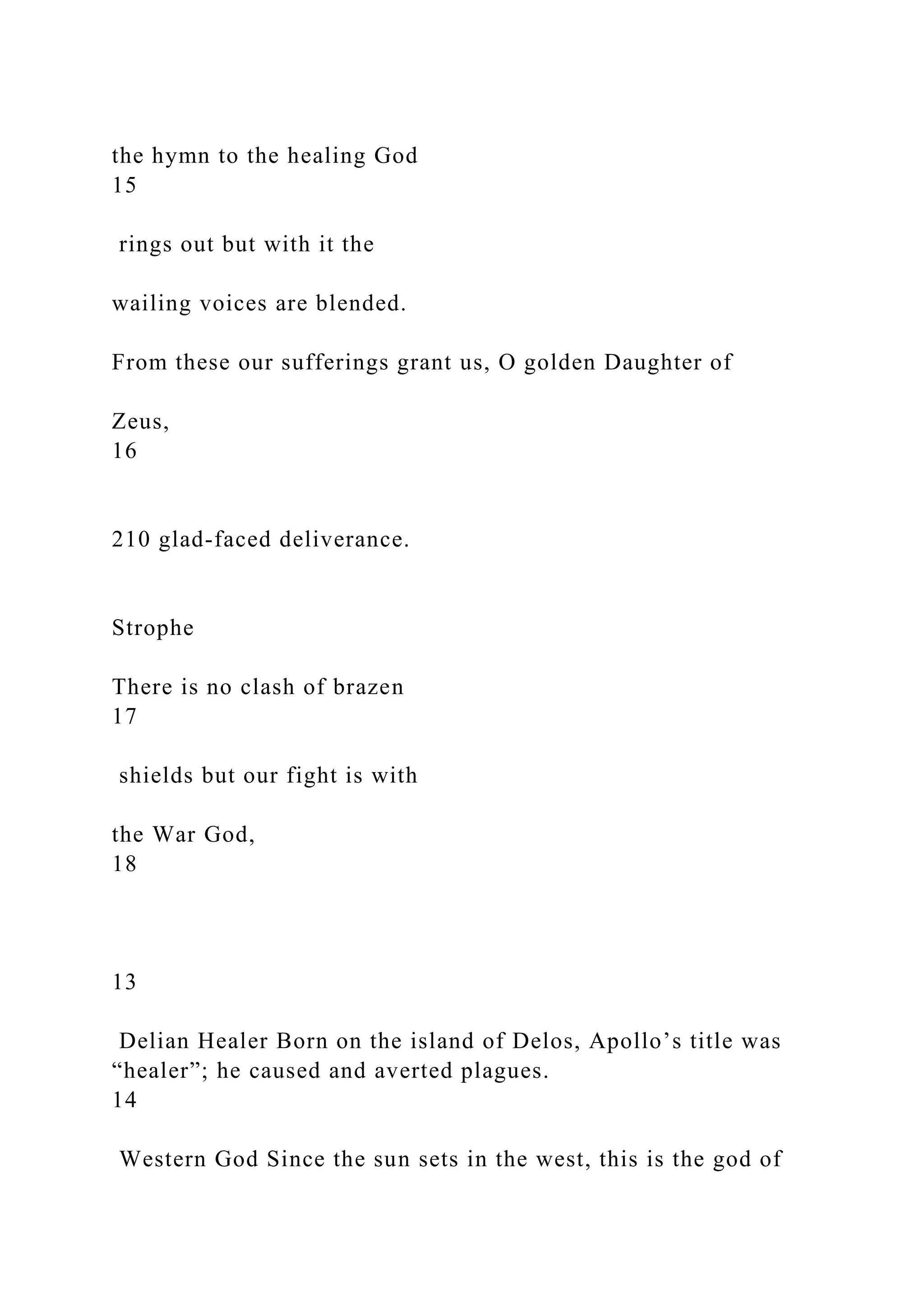 the hymn to the healing God
15
rings out but with it the
wailing voices are blended.
From these our sufferings grant us, O golden Daughter of
Zeus,
16
210 glad-faced deliverance.
Strophe
There is no clash of brazen
17
shields but our fight is with
the War God,
18
13
Delian Healer Born on the island of Delos, Apollo’s title was
“healer”; he caused and averted plagues.
14
Western God Since the sun sets in the west, this is the god of
 