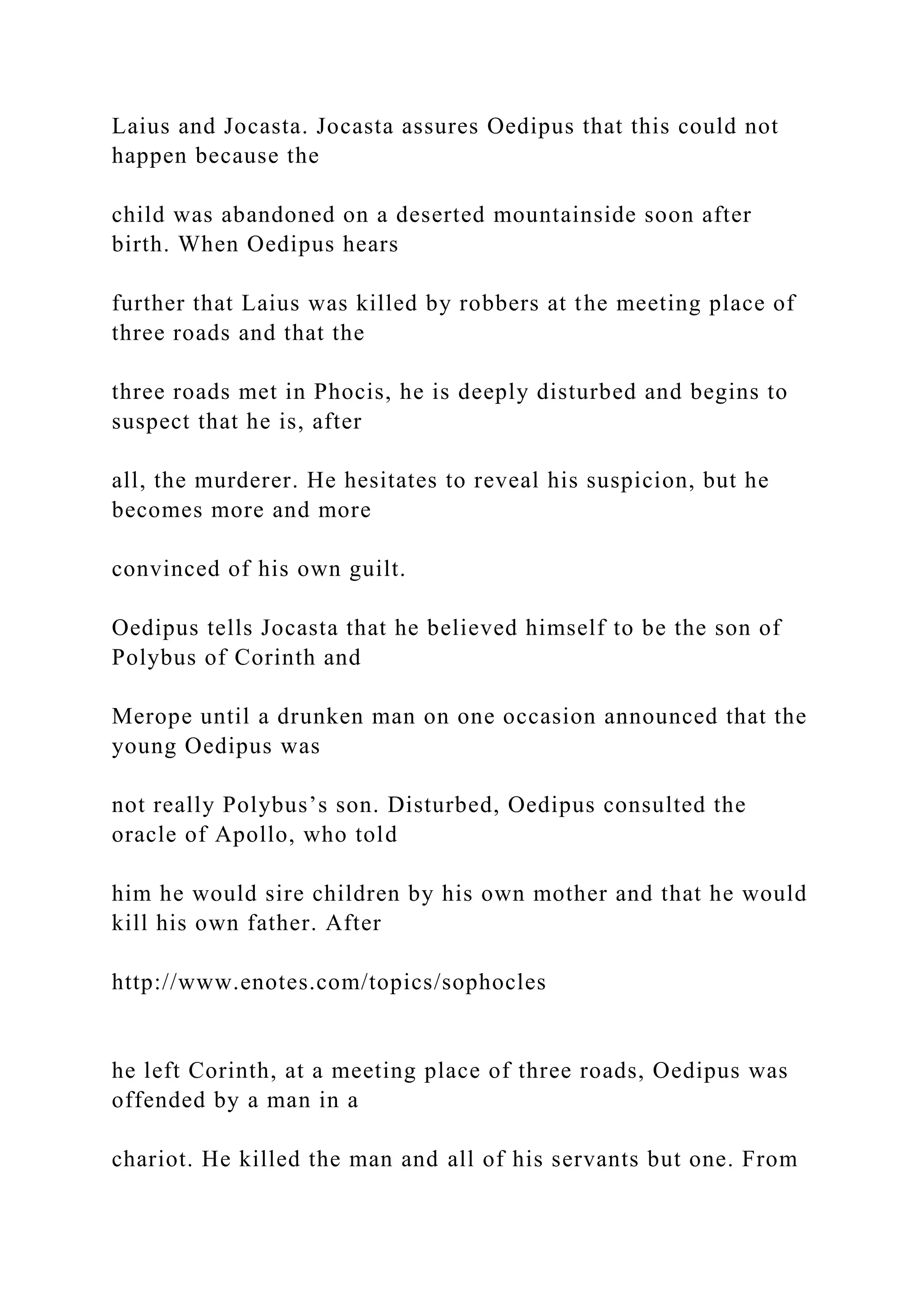 Laius and Jocasta. Jocasta assures Oedipus that this could not
happen because the
child was abandoned on a deserted mountainside soon after
birth. When Oedipus hears
further that Laius was killed by robbers at the meeting place of
three roads and that the
three roads met in Phocis, he is deeply disturbed and begins to
suspect that he is, after
all, the murderer. He hesitates to reveal his suspicion, but he
becomes more and more
convinced of his own guilt.
Oedipus tells Jocasta that he believed himself to be the son of
Polybus of Corinth and
Merope until a drunken man on one occasion announced that the
young Oedipus was
not really Polybus’s son. Disturbed, Oedipus consulted the
oracle of Apollo, who told
him he would sire children by his own mother and that he would
kill his own father. After
http://www.enotes.com/topics/sophocles
he left Corinth, at a meeting place of three roads, Oedipus was
offended by a man in a
chariot. He killed the man and all of his servants but one. From
 