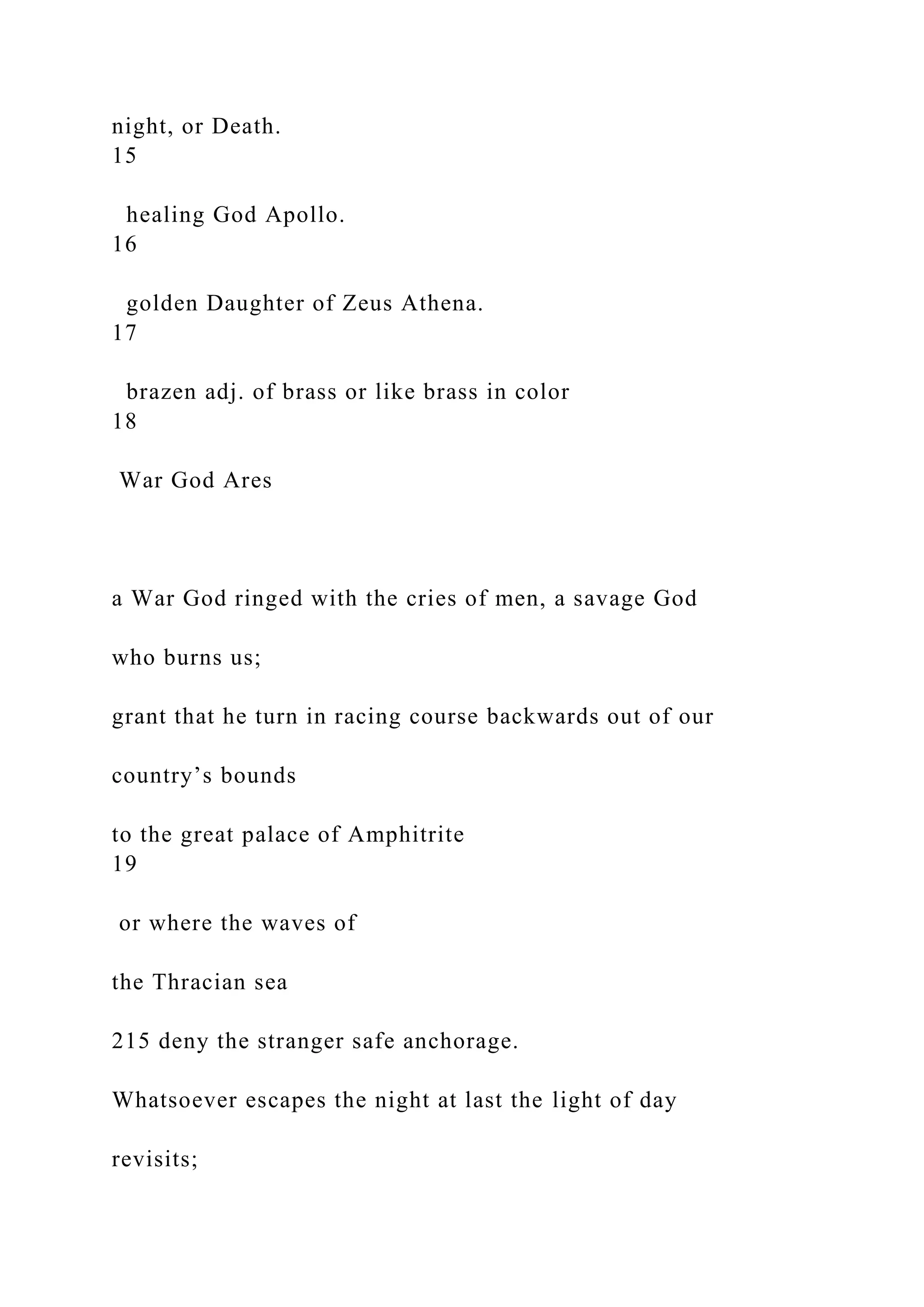 night, or Death.
15
healing God Apollo.
16
golden Daughter of Zeus Athena.
17
brazen adj. of brass or like brass in color
18
War God Ares
a War God ringed with the cries of men, a savage God
who burns us;
grant that he turn in racing course backwards out of our
country’s bounds
to the great palace of Amphitrite
19
or where the waves of
the Thracian sea
215 deny the stranger safe anchorage.
Whatsoever escapes the night at last the light of day
revisits;
 