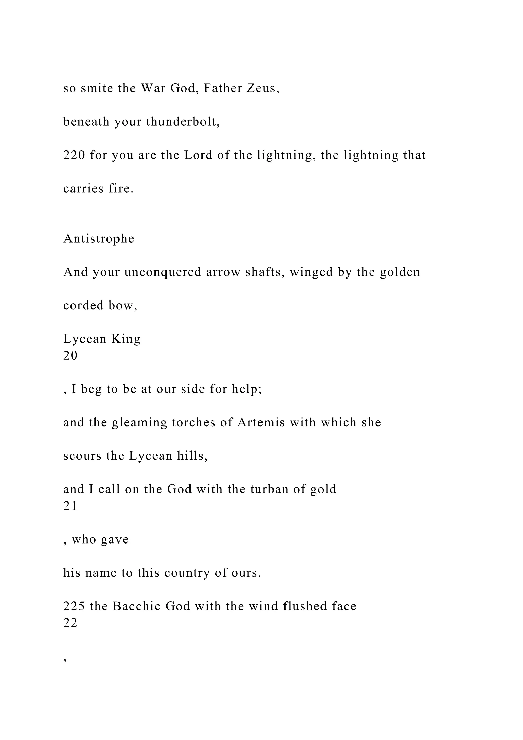 so smite the War God, Father Zeus,
beneath your thunderbolt,
220 for you are the Lord of the lightning, the lightning that
carries fire.
Antistrophe
And your unconquered arrow shafts, winged by the golden
corded bow,
Lycean King
20
, I beg to be at our side for help;
and the gleaming torches of Artemis with which she
scours the Lycean hills,
and I call on the God with the turban of gold
21
, who gave
his name to this country of ours.
225 the Bacchic God with the wind flushed face
22
,
 
