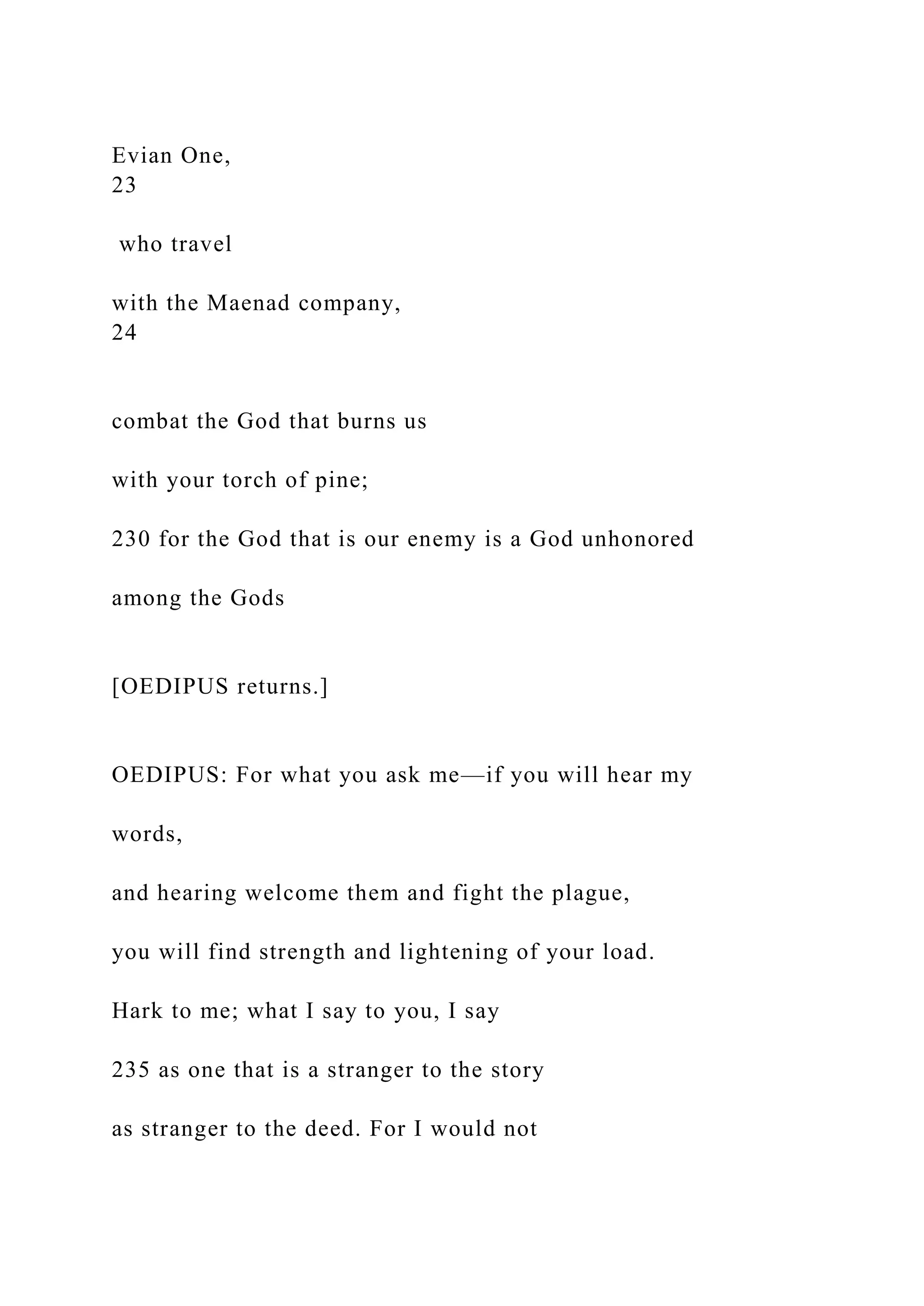 Evian One,
23
who travel
with the Maenad company,
24
combat the God that burns us
with your torch of pine;
230 for the God that is our enemy is a God unhonored
among the Gods
[OEDIPUS returns.]
OEDIPUS: For what you ask me—if you will hear my
words,
and hearing welcome them and fight the plague,
you will find strength and lightening of your load.
Hark to me; what I say to you, I say
235 as one that is a stranger to the story
as stranger to the deed. For I would not
 