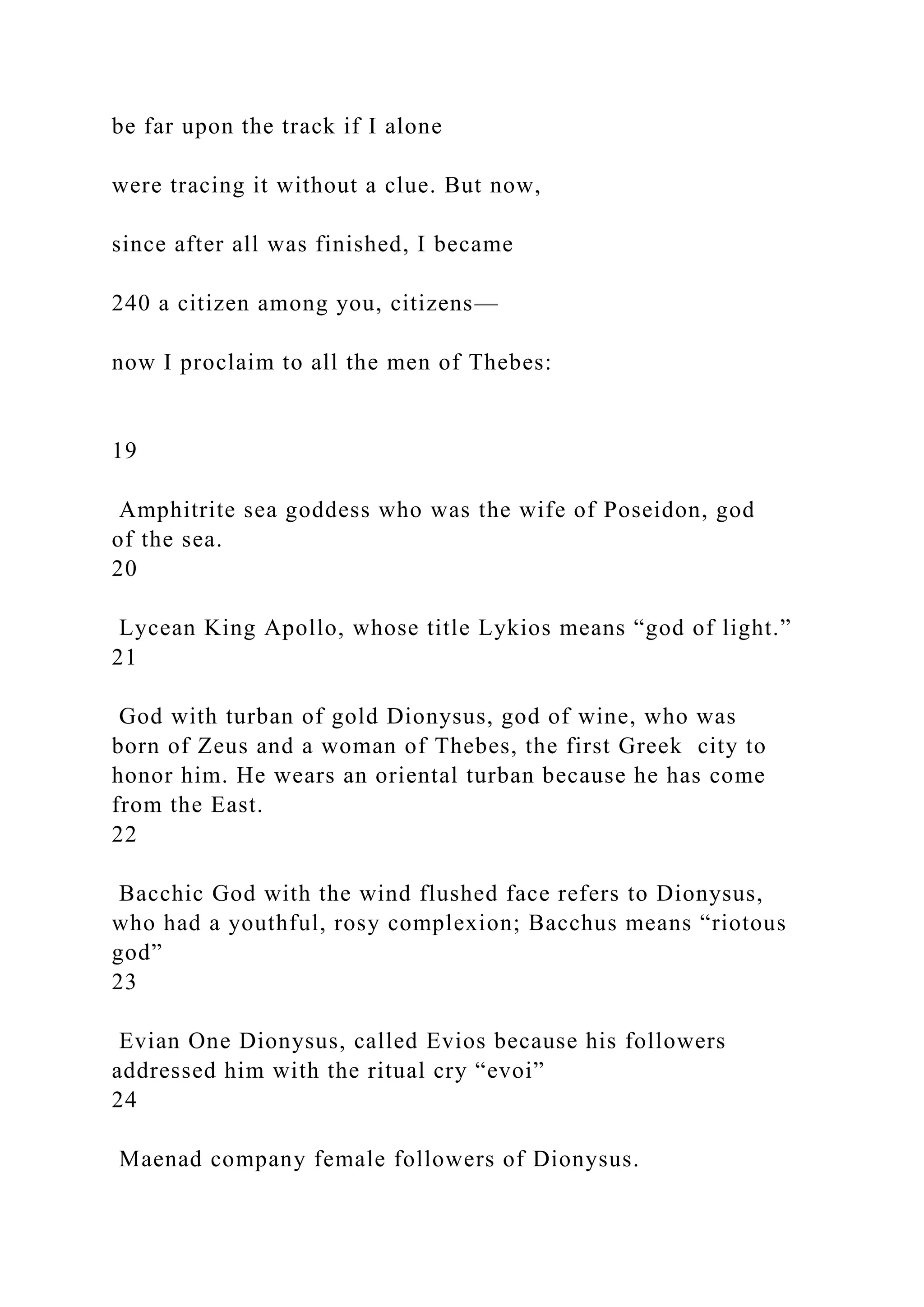 be far upon the track if I alone
were tracing it without a clue. But now,
since after all was finished, I became
240 a citizen among you, citizens—
now I proclaim to all the men of Thebes:
19
Amphitrite sea goddess who was the wife of Poseidon, god
of the sea.
20
Lycean King Apollo, whose title Lykios means “god of light.”
21
God with turban of gold Dionysus, god of wine, who was
born of Zeus and a woman of Thebes, the first Greek city to
honor him. He wears an oriental turban because he has come
from the East.
22
Bacchic God with the wind flushed face refers to Dionysus,
who had a youthful, rosy complexion; Bacchus means “riotous
god”
23
Evian One Dionysus, called Evios because his followers
addressed him with the ritual cry “evoi”
24
Maenad company female followers of Dionysus.
 